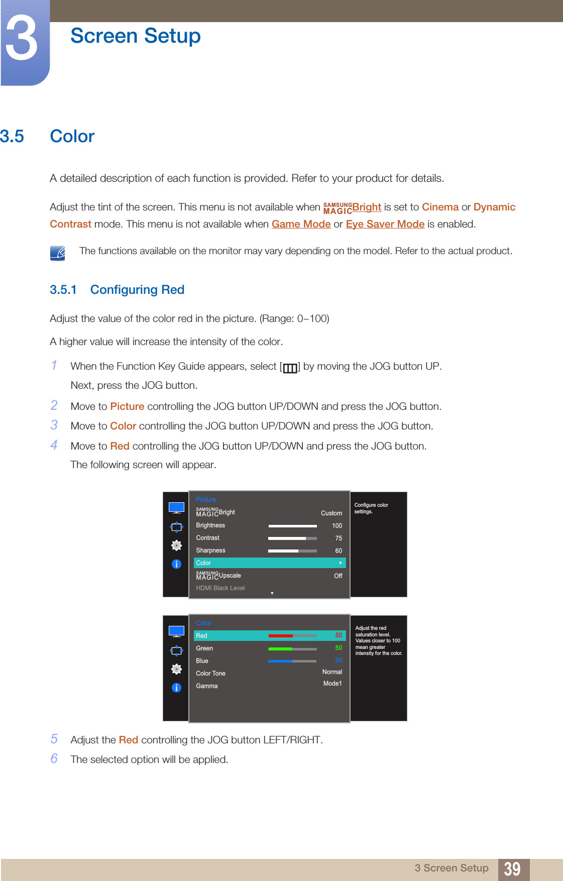 39Screen Setup33 Screen Setup3.5 ColorA detailed description of each function is provided. Refer to your product for details.Adjust the tint of the screen. This menu is not available when  Bright is set to Cinema or Dynamic Contrast mode. This menu is not available when Game Mode or Eye Saver Mode is enabled. The functions available on the monitor may vary depending on the model. Refer to the actual product. 3.5.1 Configuring RedAdjust the value of the color red in the picture. (Range: 0~100)A higher value will increase the intensity of the color.1When the Function Key Guide appears, select [ ] by moving the JOG button UP. Next, press the JOG button.2Move to Picture controlling the JOG button UP/DOWN and press the JOG button.3Move to Color controlling the JOG button UP/DOWN and press the JOG button.4Move to Red controlling the JOG button UP/DOWN and press the JOG button.The following screen will appear.5Adjust the Red controlling the JOG button LEFT/RIGHT.6The selected option will be applied.SAMSUNGMAGIC1007560505022000  Custom1007560OffBrightnessContrastSharpnessColorHDMI Black LevelSAMSUNGMAGICBrightSAMSUNGMAGICUpscalePictureConfigure color settings.Color  RedGreenBlueColor ToneGammaAdjust the red saturation level. Values closer to 100 mean greater intensity for the color.505050NormalMode1