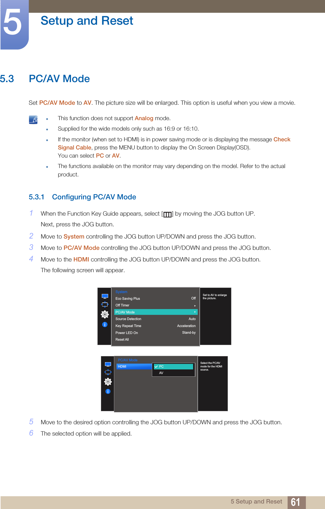 61Setup and Reset55 Setup and Reset5.3 PC/AV ModeSet PC/AV Mode to AV. The picture size will be enlarged. This option is useful when you view a movie. This function does not support Analog mode.Supplied for the wide models only such as 16:9 or 16:10.If the monitor (when set to HDMI) is in power saving mode or is displaying the message Check Signal Cable, press the MENU button to display the On Screen Display(OSD). You can select PC or AV.The functions available on the monitor may vary depending on the model. Refer to the actual product. 5.3.1 Configuring PC/AV Mode1When the Function Key Guide appears, select [ ] by moving the JOG button UP. Next, press the JOG button.2Move to System controlling the JOG button UP/DOWN and press the JOG button.3Move to PC/AV Mode controlling the JOG button UP/DOWN and press the JOG button.4Move to the HDMI controlling the JOG button UP/DOWN and press the JOG button. The following screen will appear.5Move to the desired option controlling the JOG button UP/DOWN and press the JOG button.6The selected option will be applied.System  OffAutoAccelerationStand-byEco Saving PlusOff TimerPC/AV ModeSource DetectionKey Repeat TimePower LED OnReset AllSet to AV to enlarge the picture.PC/AV Mode  HDMI  PCAVSelect the PC/AV mode for the HDMI source.