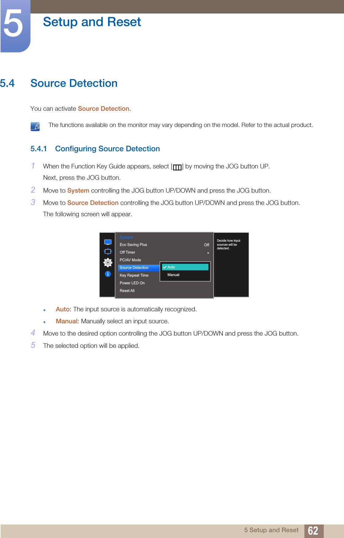 62Setup and Reset55 Setup and Reset5.4 Source DetectionYou can activate Source Detection. The functions available on the monitor may vary depending on the model. Refer to the actual product. 5.4.1 Configuring Source Detection1When the Function Key Guide appears, select [ ] by moving the JOG button UP. Next, press the JOG button.2Move to System controlling the JOG button UP/DOWN and press the JOG button.3Move to Source Detection controlling the JOG button UP/DOWN and press the JOG button.The following screen will appear.Auto: The input source is automatically recognized.Manual: Manually select an input source.4Move to the desired option controlling the JOG button UP/DOWN and press the JOG button.5The selected option will be applied.System  AccelerationEco Saving PlusOff TimerPC/AV ModeSource DetectionKey Repeat TimePower LED OnReset AllDecide how input sources will be detected.AutoManualOff