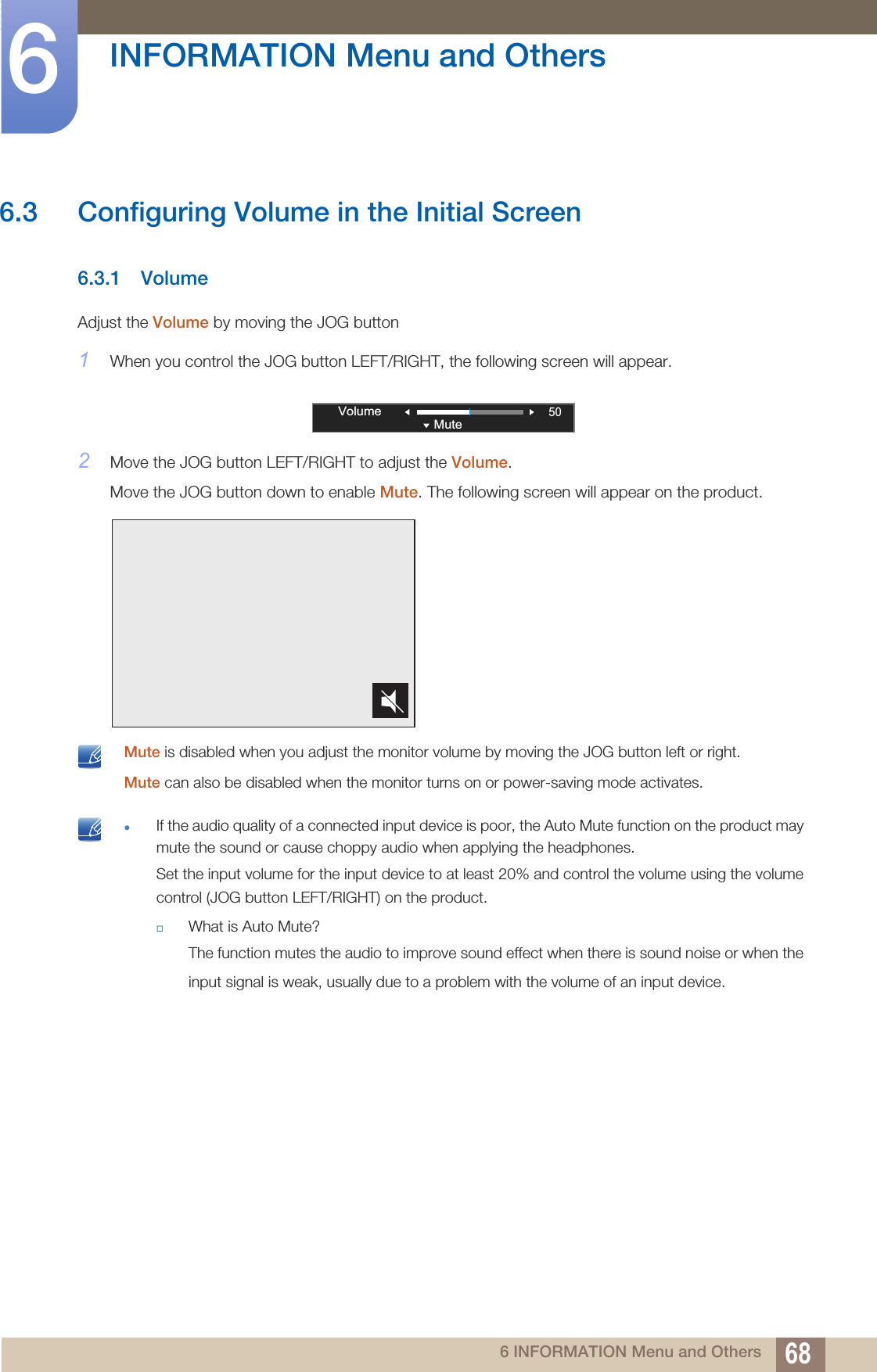 68INFORMATION Menu and Others66 INFORMATION Menu and Others6.3 Configuring Volume in the Initial Screen6.3.1 VolumeAdjust the Volume by moving the JOG button1When you control the JOG button LEFT/RIGHT, the following screen will appear.2Move the JOG button LEFT/RIGHT to adjust the Volume.Move the JOG button down to enable Mute. The following screen will appear on the product. Mute is disabled when you adjust the monitor volume by moving the JOG button left or right.Mute can also be disabled when the monitor turns on or power-saving mode activates.  If the audio quality of a connected input device is poor, the Auto Mute function on the product may mute the sound or cause choppy audio when applying the headphones.Set the input volume for the input device to at least 20% and control the volume using the volume control (JOG button LEFT/RIGHT) on the product.What is Auto Mute?The function mutes the audio to improve sound effect when there is sound noise or when the input signal is weak, usually due to a problem with the volume of an input device. 50VolumeMute