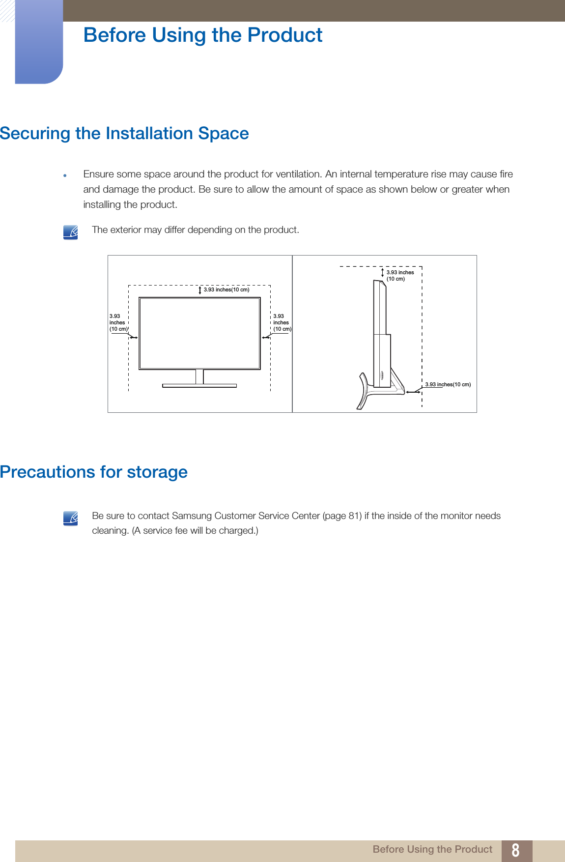 8Before Using the Product Before Using the ProductSecuring the Installation SpaceEnsure some space around the product for ventilation. An internal temperature rise may cause fire and damage the product. Be sure to allow the amount of space as shown below or greater when installing the product. The exterior may differ depending on the product. Precautions for storage Be sure to contact Samsung Customer Service Center (page 81) if the inside of the monitor needs cleaning. (A service fee will be charged.) 3.93inches(10 cm)3.93inches(10 cm)3.93 inches(10 cm)3.93 inches(10 cm)3.93 inches(10 cm)