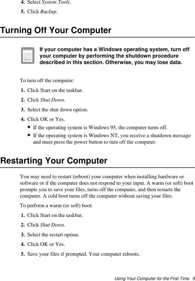 Using Your Computer for the First Time   94. Select System Tools. 5. Click Backup.Turning Off Your ComputerIf your computer has a Windows operating system, turn off your computer by performing the shutdown procedure described in this section. Otherwise, you may lose data.To turn off the computer:1. Click Start on the taskbar.2. Click Shut Down. 3. Select the shut down option.4. Click OK or Yes. •If the operating system is Windows 95, the computer turns off. •If the operating system is Windows NT, you receive a shutdown message and must press the power button to turn off the computer.Restarting Your ComputerYou may need to restart (reboot) your computer when installing hardware or software or if the computer does not respond to your input. A warm (or soft) boot prompts you to save your files, turns off the computer, and then restarts the computer. A cold boot turns off the computer without saving your files.To perform a warm (or soft) boot:1. Click Start on the taskbar.2. Click Shut Down. 3. Select the restart option.4. Click OK or Yes.5. Save your files if prompted. Your computer reboots.