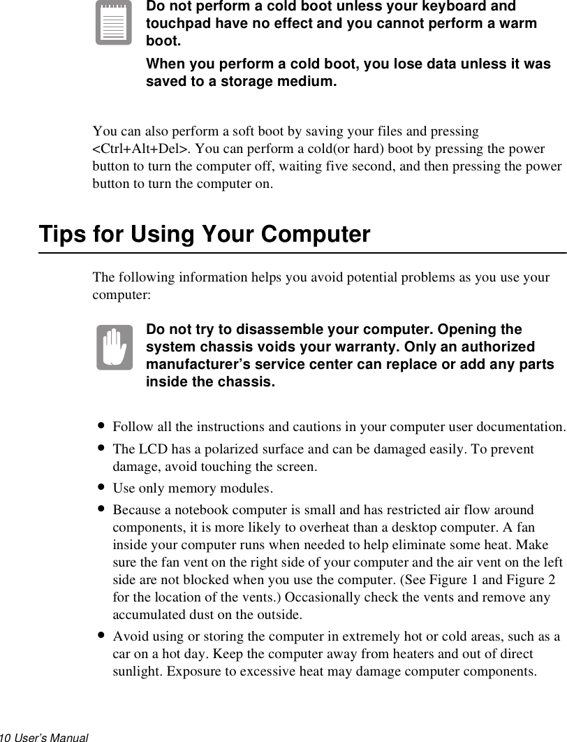 10 User’s Manual Do not perform a cold boot unless your keyboard and touchpad have no effect and you cannot perform a warm boot.When you perform a cold boot, you lose data unless it was saved to a storage medium.You can also perform a soft boot by saving your files and pressing &lt;Ctrl+Alt+Del&gt;. You can perform a cold(or hard) boot by pressing the power button to turn the computer off, waiting five second, and then pressing the power button to turn the computer on.Tips for Using Your ComputerThe following information helps you avoid potential problems as you use your computer:Do not try to disassemble your computer. Opening the system chassis voids your warranty. Only an authorized manufacturer’s service center can replace or add any parts inside the chassis.•Follow all the instructions and cautions in your computer user documentation.•The LCD has a polarized surface and can be damaged easily. To prevent damage, avoid touching the screen.•Use only memory modules.•Because a notebook computer is small and has restricted air flow around components, it is more likely to overheat than a desktop computer. A fan inside your computer runs when needed to help eliminate some heat. Make sure the fan vent on the right side of your computer and the air vent on the left side are not blocked when you use the computer. (See Figure 1 and Figure 2 for the location of the vents.) Occasionally check the vents and remove any accumulated dust on the outside. •Avoid using or storing the computer in extremely hot or cold areas, such as a car on a hot day. Keep the computer away from heaters and out of direct sunlight. Exposure to excessive heat may damage computer components. 