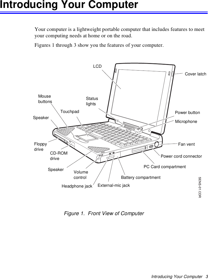 Introducing Your Computer   3Introducing Your ComputerYour computer is a lightweight portable computer that includes features to meet your computing needs at home or on the road. Figures 1 through 3 show you the features of your computer. Figure 1.  Front View of ComputerCover latchLCDPower buttonPower cord connectorFan ventPC Card compartmentBattery compartmentHeadphone jackTouchpadSpeakerSpeakerMousebuttons StatuslightsFloppydriveMicrophoneExternal-mic jackVolumecontrolCD-ROMdrive