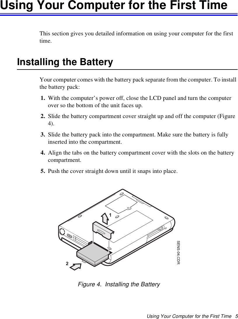 Using Your Computer for the First Time   5Using Your Computer for the First TimeThis section gives you detailed information on using your computer for the first time.Installing the BatteryYour computer comes with the battery pack separate from the computer. To install the battery pack:1. With the computer’s power off, close the LCD panel and turn the computer over so the bottom of the unit faces up.2. Slide the battery compartment cover straight up and off the computer (Figure 4).3. Slide the battery pack into the compartment. Make sure the battery is fully inserted into the compartment.4. Align the tabs on the battery compartment cover with the slots on the battery compartment.5. Push the cover straight down until it snaps into place.Figure 4.  Installing the Battery