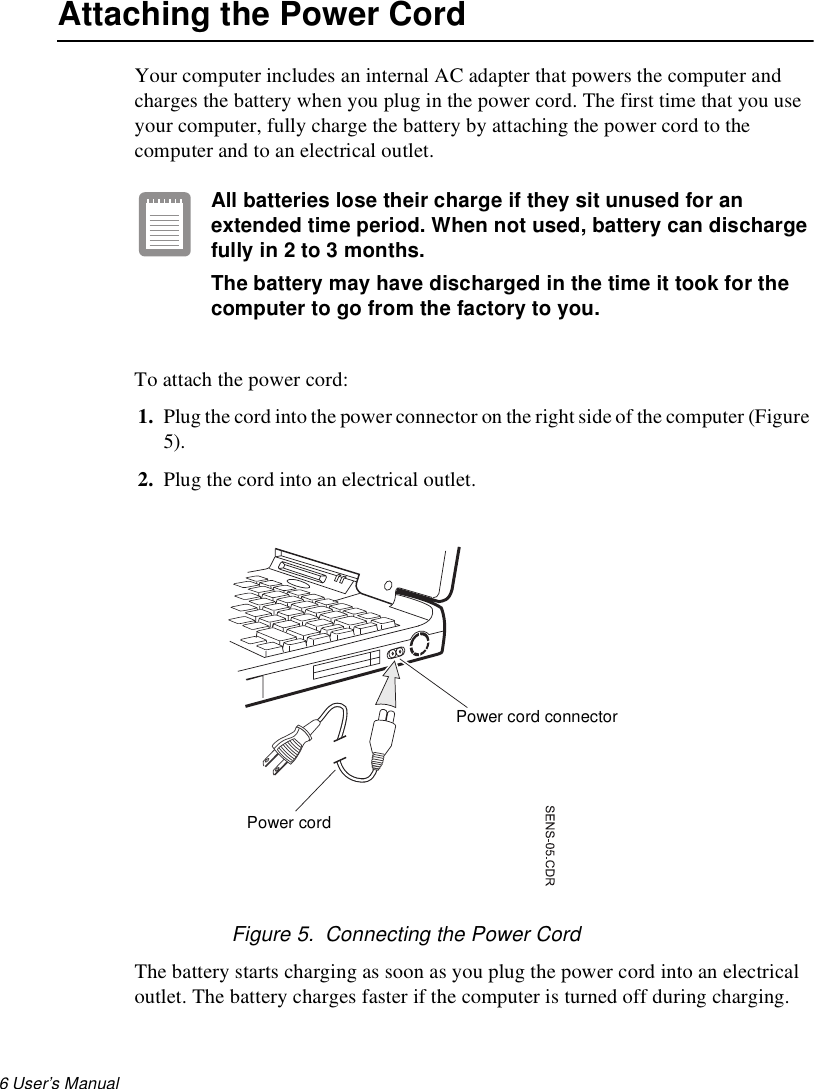 6 User’s Manual Attaching the Power CordYour computer includes an internal AC adapter that powers the computer and charges the battery when you plug in the power cord. The first time that you use your computer, fully charge the battery by attaching the power cord to the computer and to an electrical outlet. All batteries lose their charge if they sit unused for an extended time period. When not used, battery can discharge fully in 2 to 3 months. The battery may have discharged in the time it took for the computer to go from the factory to you.To attach the power cord:1. Plug the cord into the power connector on the right side of the computer (Figure 5).2. Plug the cord into an electrical outlet.Figure 5.  Connecting the Power CordThe battery starts charging as soon as you plug the power cord into an electrical outlet. The battery charges faster if the computer is turned off during charging. Power cord connectorPower cord
