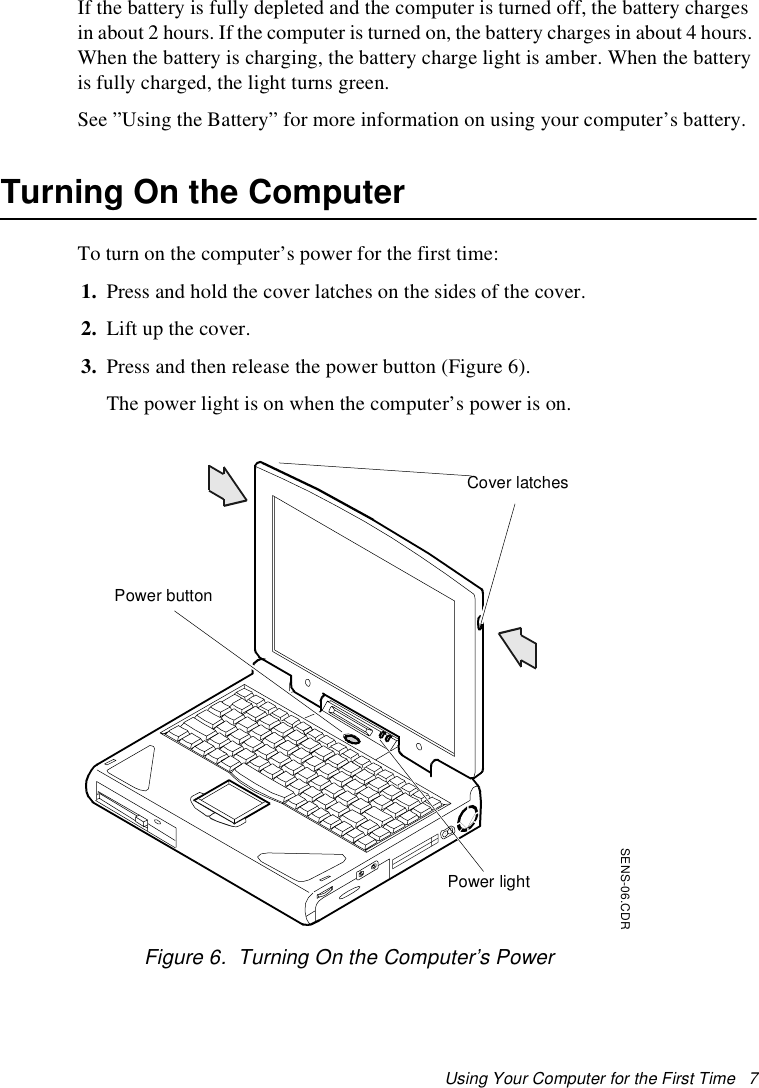 Using Your Computer for the First Time   7If the battery is fully depleted and the computer is turned off, the battery charges in about 2 hours. If the computer is turned on, the battery charges in about 4 hours. When the battery is charging, the battery charge light is amber. When the battery is fully charged, the light turns green.See ”Using the Battery” for more information on using your computer’s battery.Turning On the ComputerTo turn on the computer’s power for the first time:1. Press and hold the cover latches on the sides of the cover.2. Lift up the cover.3. Press and then release the power button (Figure 6). The power light is on when the computer’s power is on.Figure 6.  Turning On the Computer’s PowerSENS-06.CDRPower lightPower buttonCover latches