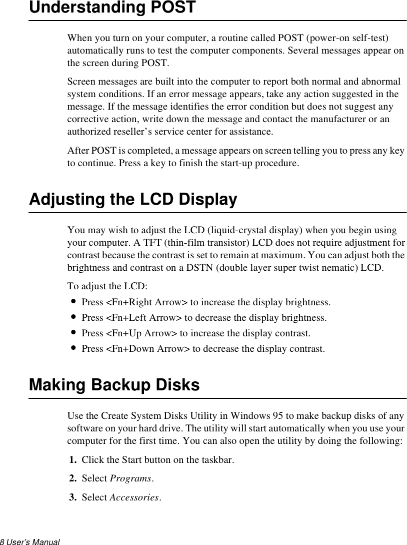 8 User’s Manual Understanding POSTWhen you turn on your computer, a routine called POST (power-on self-test) automatically runs to test the computer components. Several messages appear on the screen during POST. Screen messages are built into the computer to report both normal and abnormal system conditions. If an error message appears, take any action suggested in the message. If the message identifies the error condition but does not suggest any corrective action, write down the message and contact the manufacturer or an authorized reseller’s service center for assistance.After POST is completed, a message appears on screen telling you to press any key to continue. Press a key to finish the start-up procedure.Adjusting the LCD DisplayYou may wish to adjust the LCD (liquid-crystal display) when you begin using your computer. A TFT (thin-film transistor) LCD does not require adjustment for contrast because the contrast is set to remain at maximum. You can adjust both the brightness and contrast on a DSTN (double layer super twist nematic) LCD.To adjust the LCD:•Press &lt;Fn+Right Arrow&gt; to increase the display brightness. •Press &lt;Fn+Left Arrow&gt; to decrease the display brightness.•Press &lt;Fn+Up Arrow&gt; to increase the display contrast. •Press &lt;Fn+Down Arrow&gt; to decrease the display contrast.Making Backup DisksUse the Create System Disks Utility in Windows 95 to make backup disks of any software on your hard drive. The utility will start automatically when you use your computer for the first time. You can also open the utility by doing the following:1. Click the Start button on the taskbar. 2. Select Programs. 3. Select Accessories. 