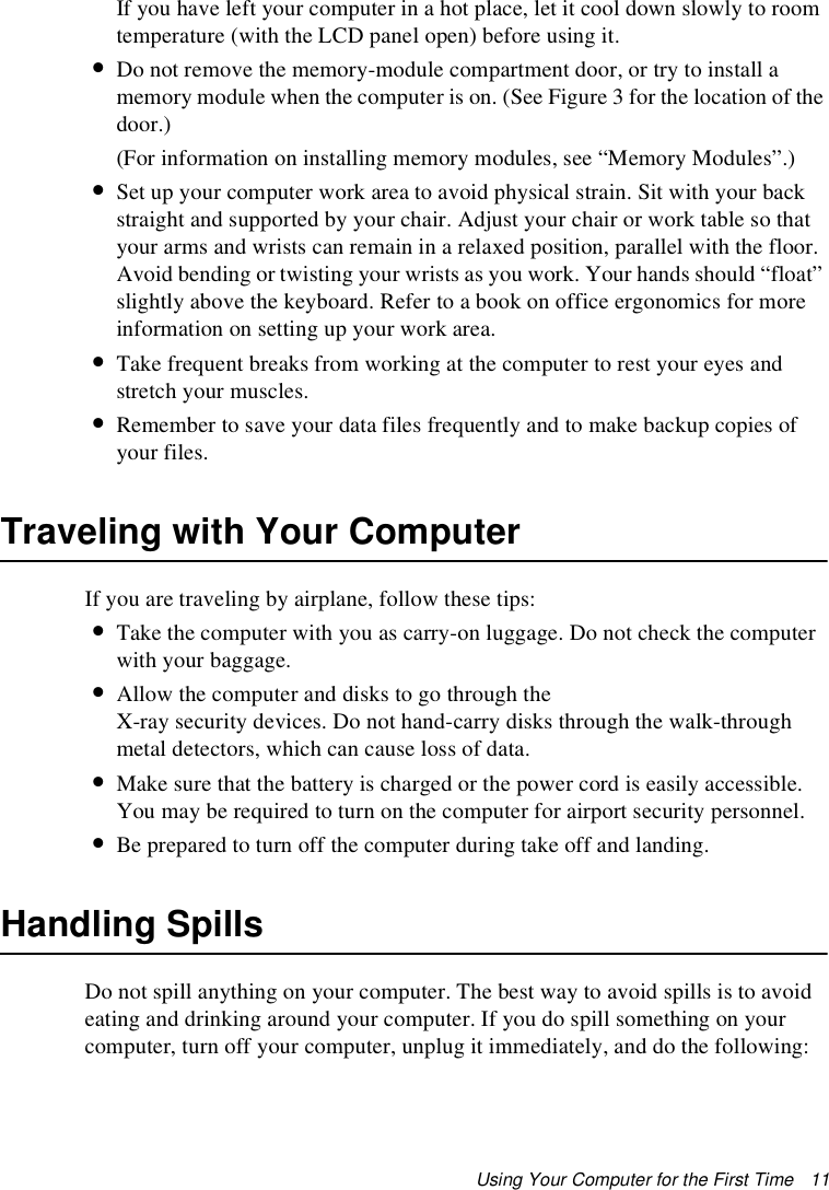 Using Your Computer for the First Time   11If you have left your computer in a hot place, let it cool down slowly to room temperature (with the LCD panel open) before using it.•Do not remove the memory-module compartment door, or try to install a memory module when the computer is on. (See Figure 3 for the location of the door.) (For information on installing memory modules, see “Memory Modules”.)•Set up your computer work area to avoid physical strain. Sit with your back straight and supported by your chair. Adjust your chair or work table so that your arms and wrists can remain in a relaxed position, parallel with the floor. Avoid bending or twisting your wrists as you work. Your hands should “float” slightly above the keyboard. Refer to a book on office ergonomics for more information on setting up your work area.•Take frequent breaks from working at the computer to rest your eyes and stretch your muscles. •Remember to save your data files frequently and to make backup copies of your files.Traveling with Your ComputerIf you are traveling by airplane, follow these tips:•Take the computer with you as carry-on luggage. Do not check the computer with your baggage.•Allow the computer and disks to go through the X-ray security devices. Do not hand-carry disks through the walk-through metal detectors, which can cause loss of data.•Make sure that the battery is charged or the power cord is easily accessible. You may be required to turn on the computer for airport security personnel.•Be prepared to turn off the computer during take off and landing.Handling SpillsDo not spill anything on your computer. The best way to avoid spills is to avoid eating and drinking around your computer. If you do spill something on your computer, turn off your computer, unplug it immediately, and do the following: