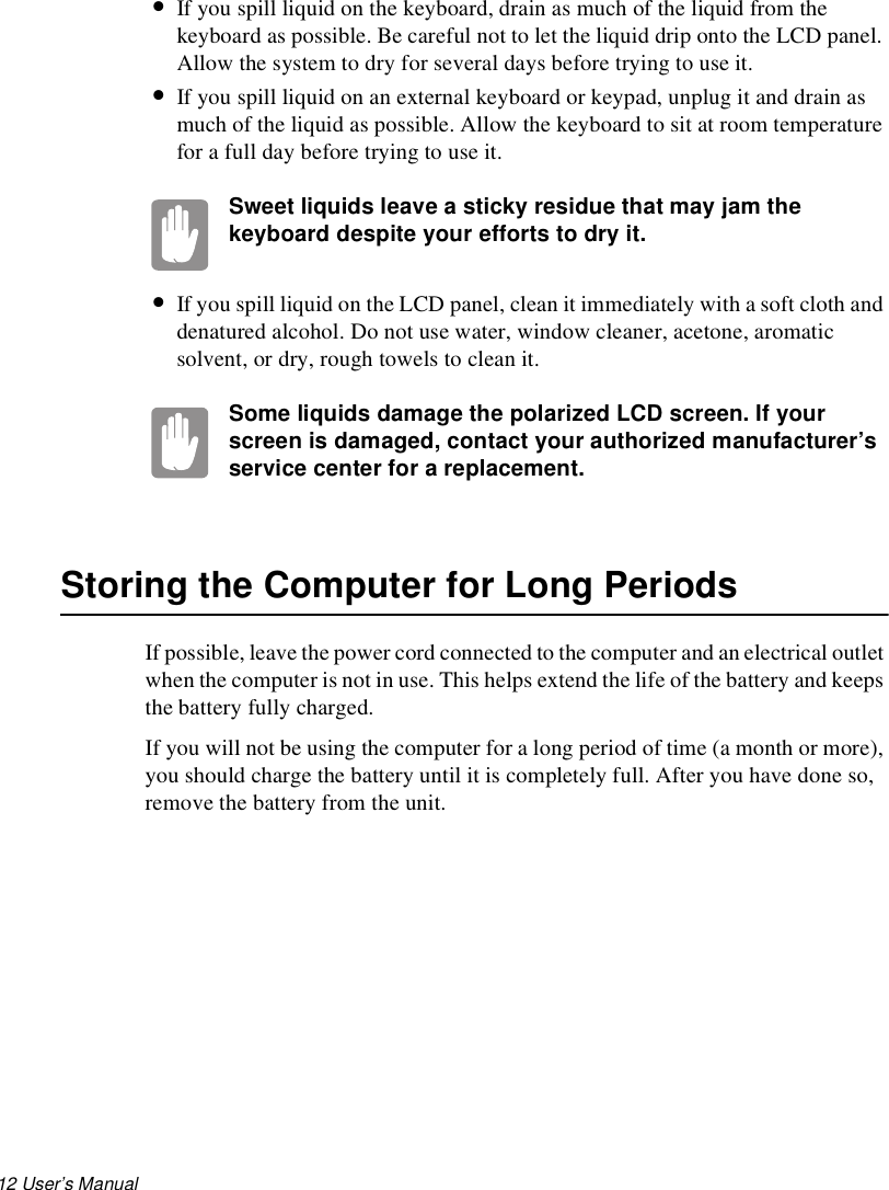 12 User’s Manual •If you spill liquid on the keyboard, drain as much of the liquid from the keyboard as possible. Be careful not to let the liquid drip onto the LCD panel. Allow the system to dry for several days before trying to use it.•If you spill liquid on an external keyboard or keypad, unplug it and drain as much of the liquid as possible. Allow the keyboard to sit at room temperature for a full day before trying to use it.Sweet liquids leave a sticky residue that may jam the keyboard despite your efforts to dry it.•If you spill liquid on the LCD panel, clean it immediately with a soft cloth and denatured alcohol. Do not use water, window cleaner, acetone, aromatic solvent, or dry, rough towels to clean it.Some liquids damage the polarized LCD screen. If your screen is damaged, contact your authorized manufacturer’s service center for a replacement.Storing the Computer for Long PeriodsIf possible, leave the power cord connected to the computer and an electrical outlet when the computer is not in use. This helps extend the life of the battery and keeps the battery fully charged.If you will not be using the computer for a long period of time (a month or more), you should charge the battery until it is completely full. After you have done so, remove the battery from the unit.