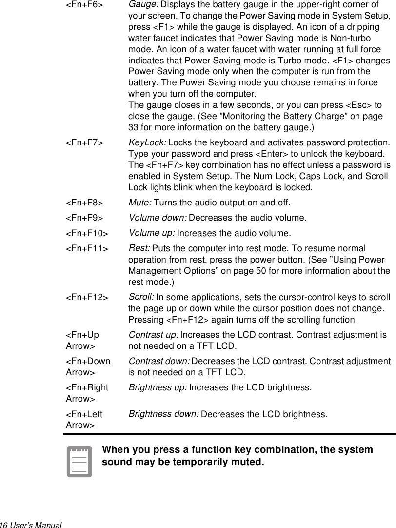 16 User’s Manual When you press a function key combination, the system sound may be temporarily muted.&lt;Fn+F6&gt;Gauge: Displays the battery gauge in the upper-right corner of your screen. To change the Power Saving mode in System Setup, press &lt;F1&gt; while the gauge is displayed. An icon of a dripping water faucet indicates that Power Saving mode is Non-turbo mode. An icon of a water faucet with water running at full force indicates that Power Saving mode is Turbo mode. &lt;F1&gt; changes Power Saving mode only when the computer is run from the battery. The Power Saving mode you choose remains in force when you turn off the computer.The gauge closes in a few seconds, or you can press &lt;Esc&gt; to close the gauge. (See ”Monitoring the Battery Charge” on page 33 for more information on the battery gauge.) &lt;Fn+F7&gt;KeyLock: Locks the keyboard and activates password protection. Type your password and press &lt;Enter&gt; to unlock the keyboard. The &lt;Fn+F7&gt; key combination has no effect unless a password is enabled in System Setup. The Num Lock, Caps Lock, and Scroll Lock lights blink when the keyboard is locked.&lt;Fn+F8&gt;Mute: Turns the audio output on and off.&lt;Fn+F9&gt;Volume down: Decreases the audio volume.&lt;Fn+F10&gt;Volume up: Increases the audio volume.&lt;Fn+F11&gt; Rest: Puts the computer into rest mode. To resume normal operation from rest, press the power button. (See ”Using Power Management Options” on page 50 for more information about the rest mode.)&lt;Fn+F12&gt;Scroll: In some applications, sets the cursor-control keys to scroll the page up or down while the cursor position does not change. Pressing &lt;Fn+F12&gt; again turns off the scrolling function. &lt;Fn+Up Arrow&gt;Contrast up: Increases the LCD contrast. Contrast adjustment is not needed on a TFT LCD.&lt;Fn+Down Arrow&gt;Contrast down: Decreases the LCD contrast. Contrast adjustment is not needed on a TFT LCD.&lt;Fn+Right Arrow&gt;Brightness up: Increases the LCD brightness. &lt;Fn+Left Arrow&gt;Brightness down: Decreases the LCD brightness. 