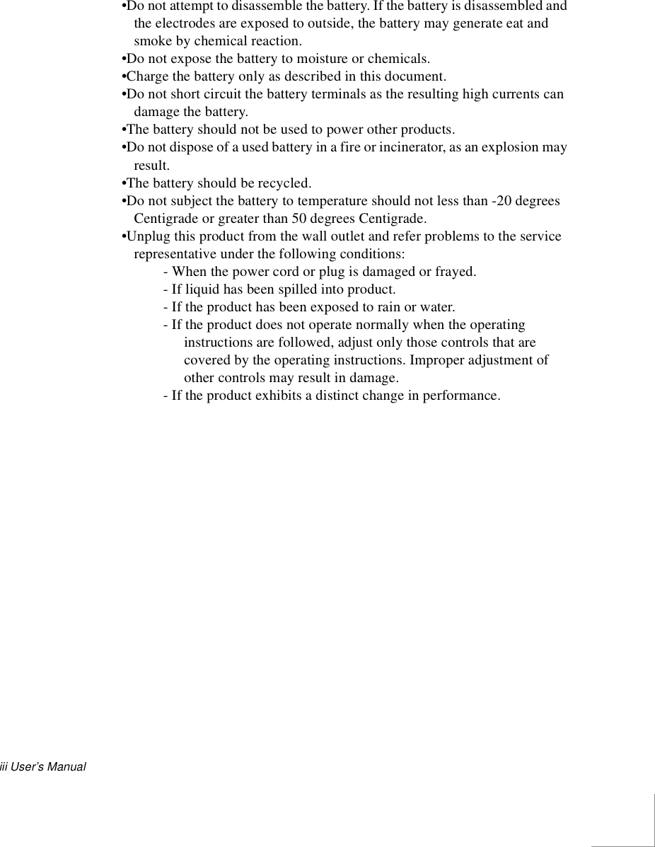 iii User’s Manual•Do not attempt to disassemble the battery. If the battery is disassembled and the electrodes are exposed to outside, the battery may generate eat and smoke by chemical reaction.•Do not expose the battery to moisture or chemicals.•Charge the battery only as described in this document.•Do not short circuit the battery terminals as the resulting high currents can damage the battery.•The battery should not be used to power other products.•Do not dispose of a used battery in a fire or incinerator, as an explosion may result.•The battery should be recycled.•Do not subject the battery to temperature should not less than -20 degrees Centigrade or greater than 50 degrees Centigrade.•Unplug this product from the wall outlet and refer problems to the service representative under the following conditions:- When the power cord or plug is damaged or frayed.- If liquid has been spilled into product.- If the product has been exposed to rain or water.- If the product does not operate normally when the operating instructions are followed, adjust only those controls that are covered by the operating instructions. Improper adjustment of other controls may result in damage.- If the product exhibits a distinct change in performance.