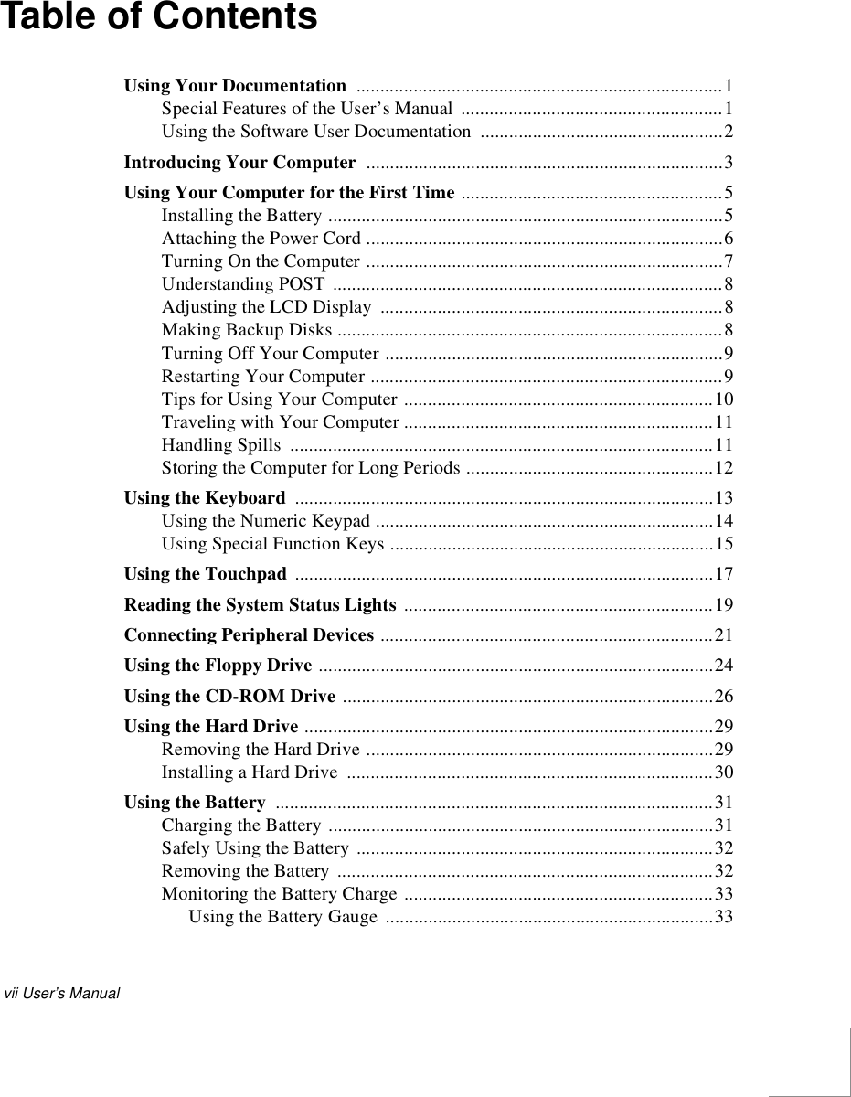 vii User’s ManualTable of ContentsUsing Your Documentation .............................................................................1Special Features of the User’s Manual  .......................................................1Using the Software User Documentation  ...................................................2Introducing Your Computer  ...........................................................................3Using Your Computer for the First Time .......................................................5Installing the Battery ...................................................................................5Attaching the Power Cord ...........................................................................6Turning On the Computer ...........................................................................7Understanding POST ..................................................................................8Adjusting the LCD Display  ........................................................................8Making Backup Disks .................................................................................8Turning Off Your Computer .......................................................................9Restarting Your Computer ..........................................................................9Tips for Using Your Computer .................................................................10Traveling with Your Computer .................................................................11Handling Spills .........................................................................................11Storing the Computer for Long Periods ....................................................12Using the Keyboard  ........................................................................................13Using the Numeric Keypad .......................................................................14Using Special Function Keys ....................................................................15Using the Touchpad ........................................................................................17Reading the System Status Lights .................................................................19Connecting Peripheral Devices ......................................................................21Using the Floppy Drive ...................................................................................24Using the CD-ROM Drive ..............................................................................26Using the Hard Drive ......................................................................................29Removing the Hard Drive .........................................................................29Installing a Hard Drive  .............................................................................30Using the Battery ............................................................................................31Charging the Battery .................................................................................31Safely Using the Battery ...........................................................................32Removing the Battery ...............................................................................32Monitoring the Battery Charge .................................................................33Using the Battery Gauge  .....................................................................33
