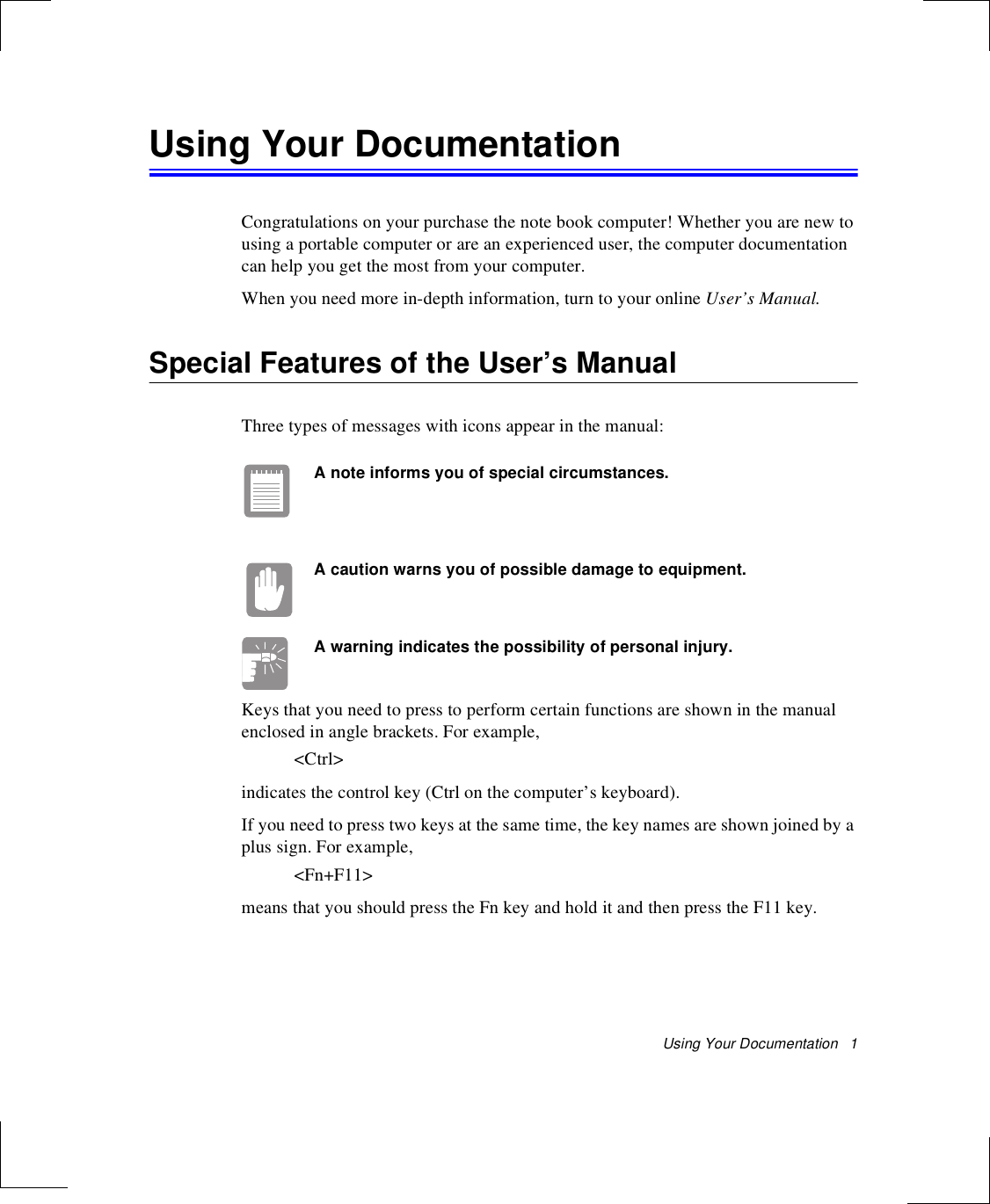 Using Your Documentation   1Using Your DocumentationCongratulations on your purchase the note book computer! Whether you are new to using a portable computer or are an experienced user, the computer documentation can help you get the most from your computer.When you need more in-depth information, turn to your online User’s Manual.Special Features of the User’s ManualThree types of messages with icons appear in the manual:A note informs you of special circumstances.A caution warns you of possible damage to equipment.A warning indicates the possibility of personal injury.Keys that you need to press to perform certain functions are shown in the manual enclosed in angle brackets. For example, &lt;Ctrl&gt;indicates the control key (Ctrl on the computer’s keyboard). If you need to press two keys at the same time, the key names are shown joined by a plus sign. For example,&lt;Fn+F11&gt;means that you should press the Fn key and hold it and then press the F11 key. 