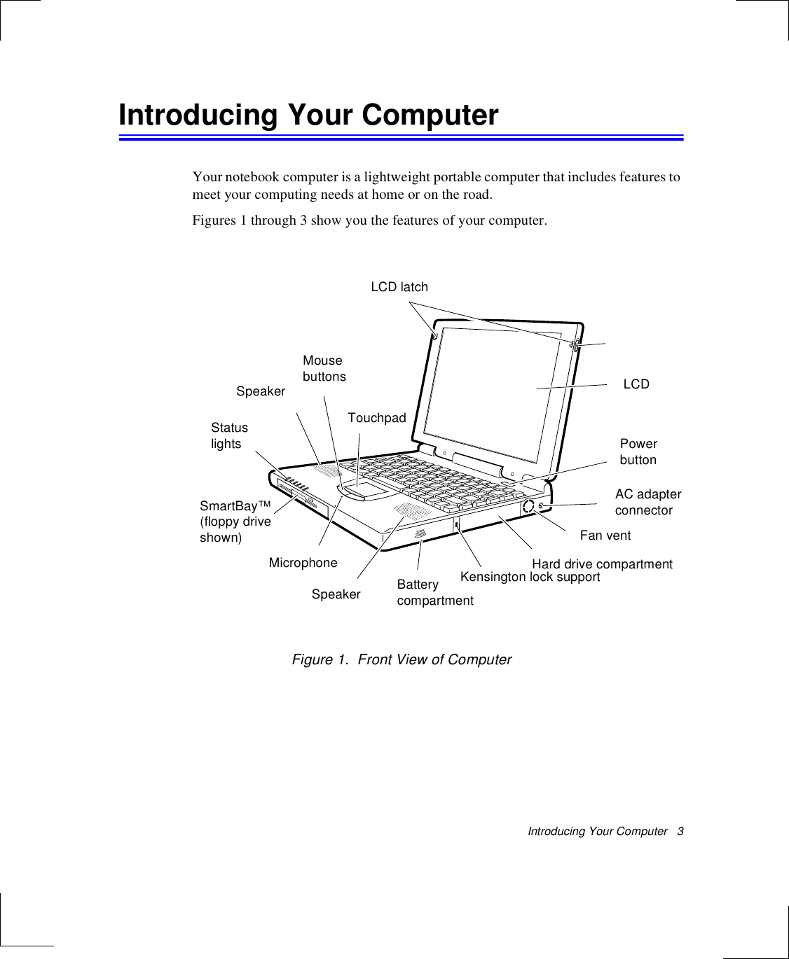 Introducing Your Computer   3Introducing Your ComputerYour notebook computer is a lightweight portable computer that includes features to meet your computing needs at home or on the road. Figures 1 through 3 show you the features of your computer. Figure 1.  Front View of ComputerLCD latchLCDPowerbuttonAC adapter connectorFan ventHard drive compartmentBatterycompartmentKensington lock supportTouchpadMicrophoneSpeakerSpeakerMousebuttonsStatuslightsSmartBay™(floppy driveshown)