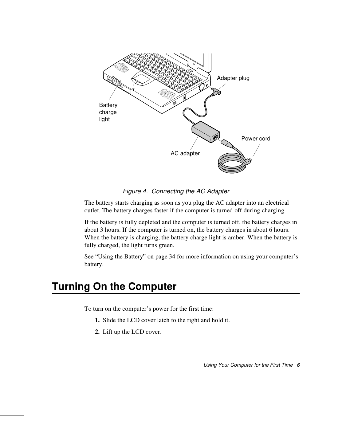 Using Your Computer for the First Time   6Figure 4.  Connecting the AC AdapterThe battery starts charging as soon as you plug the AC adapter into an electrical outlet. The battery charges faster if the computer is turned off during charging. If the battery is fully depleted and the computer is turned off, the battery charges in about 3 hours. If the computer is turned on, the battery charges in about 6 hours. When the battery is charging, the battery charge light is amber. When the battery is fully charged, the light turns green.See “Using the Battery” on page 34 for more information on using your computer’s battery.Turning On the ComputerTo turn on the computer’s power for the first time:1. Slide the LCD cover latch to the right and hold it.2. Lift up the LCD cover.Adapter plugAC adapterBattery chargelightPower cord