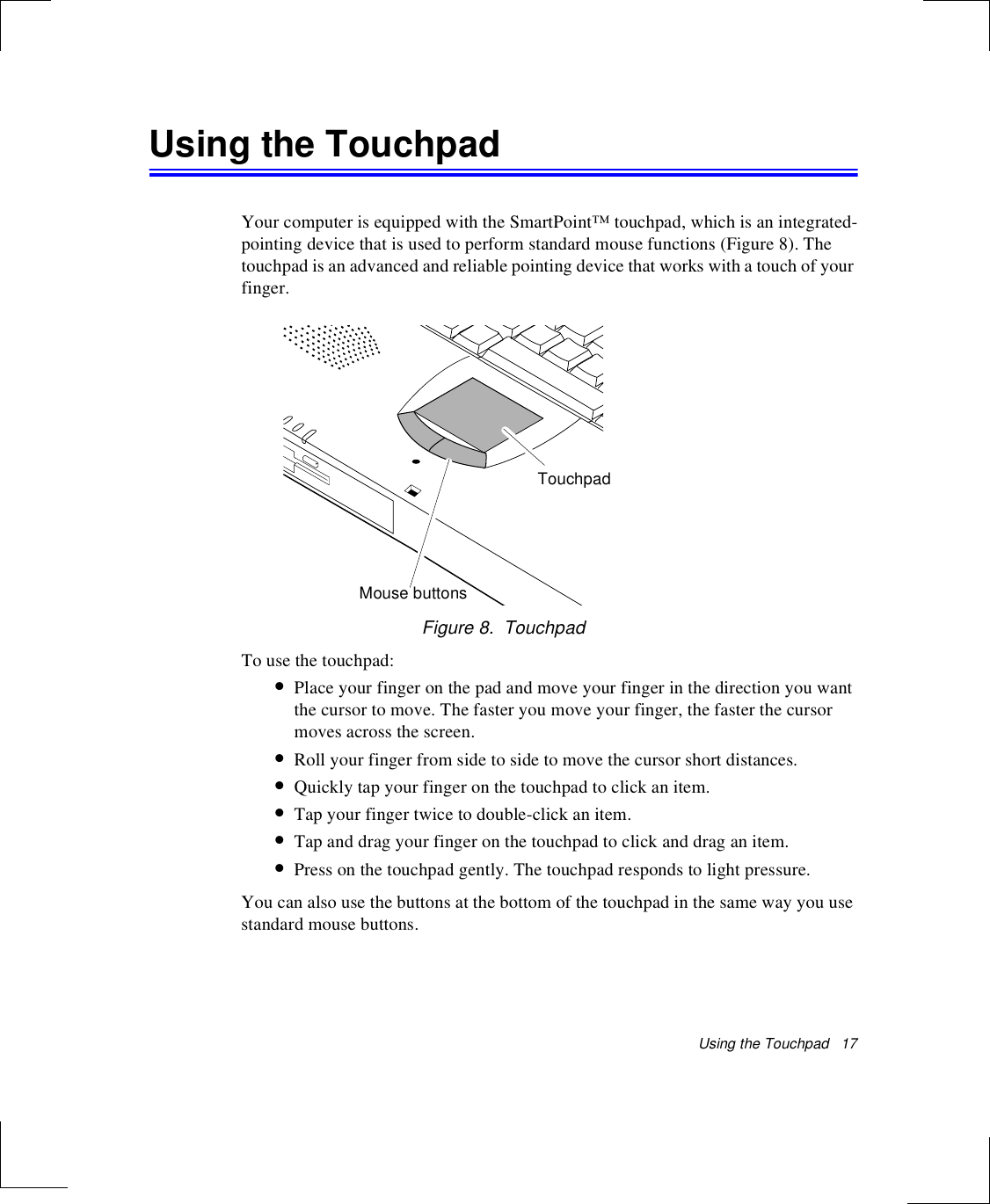 Using the Touchpad   17Using the TouchpadYour computer is equipped with the SmartPoint™ touchpad, which is an integrated-pointing device that is used to perform standard mouse functions (Figure 8). The touchpad is an advanced and reliable pointing device that works with a touch of your finger. Figure 8.  TouchpadTo use the touchpad:•Place your finger on the pad and move your finger in the direction you want the cursor to move. The faster you move your finger, the faster the cursor moves across the screen.•Roll your finger from side to side to move the cursor short distances.•Quickly tap your finger on the touchpad to click an item.•Tap your finger twice to double-click an item.•Tap and drag your finger on the touchpad to click and drag an item.•Press on the touchpad gently. The touchpad responds to light pressure. You can also use the buttons at the bottom of the touchpad in the same way you use standard mouse buttons.Mouse buttonsTouchpad