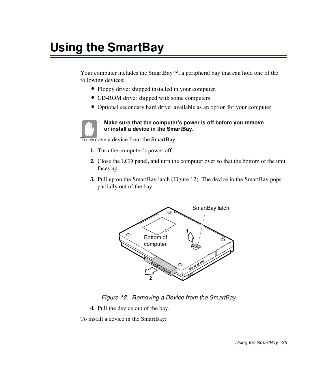 Using the SmartBay   25Using the SmartBayYour computer includes the SmartBay™, a peripheral bay that can hold one of the following devices:•Floppy drive: shipped installed in your computer.•CD-ROM drive: shipped with some computers.•Optional secondary hard drive: available as an option for your computer.Make sure that the computer’s power is off before you remove or install a device in the SmartBay.To remove a device from the SmartBay:1. Turn the computer’s power off. 2. Close the LCD panel, and turn the computer over so that the bottom of the unit faces up.3. Pull up on the SmartBay latch (Figure 12). The device in the SmartBay pops partially out of the bay.Figure 12.  Removing a Device from the SmartBay4. Pull the device out of the bay.To install a device in the SmartBay:Bottom of computerSmartBay latch