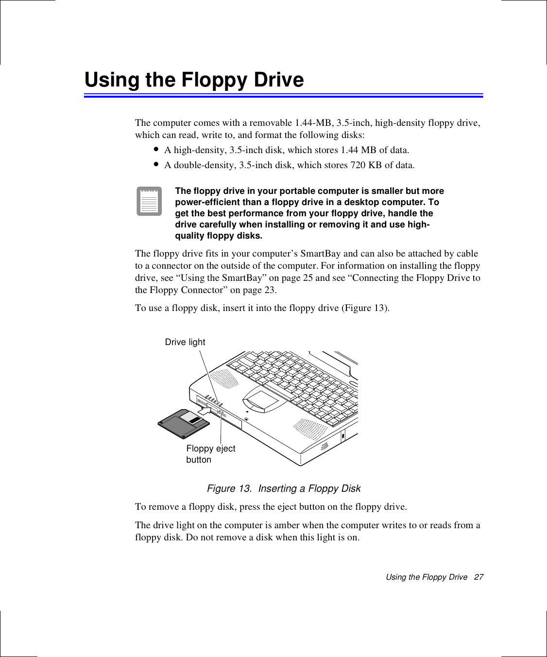 Using the Floppy Drive   27Using the Floppy DriveThe computer comes with a removable 1.44-MB, 3.5-inch, high-density floppy drive, which can read, write to, and format the following disks:•A high-density, 3.5-inch disk, which stores 1.44 MB of data.•A double-density, 3.5-inch disk, which stores 720 KB of data.The floppy drive in your portable computer is smaller but more power-efficient than a floppy drive in a desktop computer. To get the best performance from your floppy drive, handle the drive carefully when installing or removing it and use high-quality floppy disks.The floppy drive fits in your computer’s SmartBay and can also be attached by cable to a connector on the outside of the computer. For information on installing the floppy drive, see “Using the SmartBay” on page 25 and see “Connecting the Floppy Drive to the Floppy Connector” on page 23.To use a floppy disk, insert it into the floppy drive (Figure 13).Figure 13.  Inserting a Floppy DiskTo remove a floppy disk, press the eject button on the floppy drive. The drive light on the computer is amber when the computer writes to or reads from a floppy disk. Do not remove a disk when this light is on.Floppy ejectbuttonDrive light