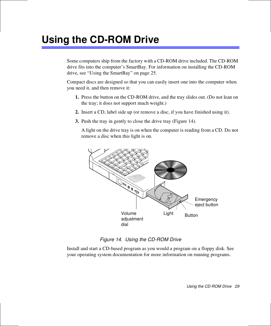 Using the CD-ROM Drive   29Using the CD-ROM DriveSome computers ship from the factory with a CD-ROM drive included. The CD-ROM drive fits into the computer’s SmartBay. For information on installing the CD-ROM drive, see “Using the SmartBay” on page 25.Compact discs are designed so that you can easily insert one into the computer when you need it, and then remove it:1. Press the button on the CD-ROM drive, and the tray slides out. (Do not lean on the tray; it does not support much weight.)2. Insert a CD, label side up (or remove a disc, if you have finished using it).3. Push the tray in gently to close the drive tray (Figure 14).A light on the drive tray is on when the computer is reading from a CD. Do not remove a disc when this light is on.Figure 14.  Using the CD-ROM DriveInstall and start a CD-based program as you would a program on a floppy disk. See your operating system documentation for more information on running programs.VolumeadjustmentdialButtonLightEmergency eject button