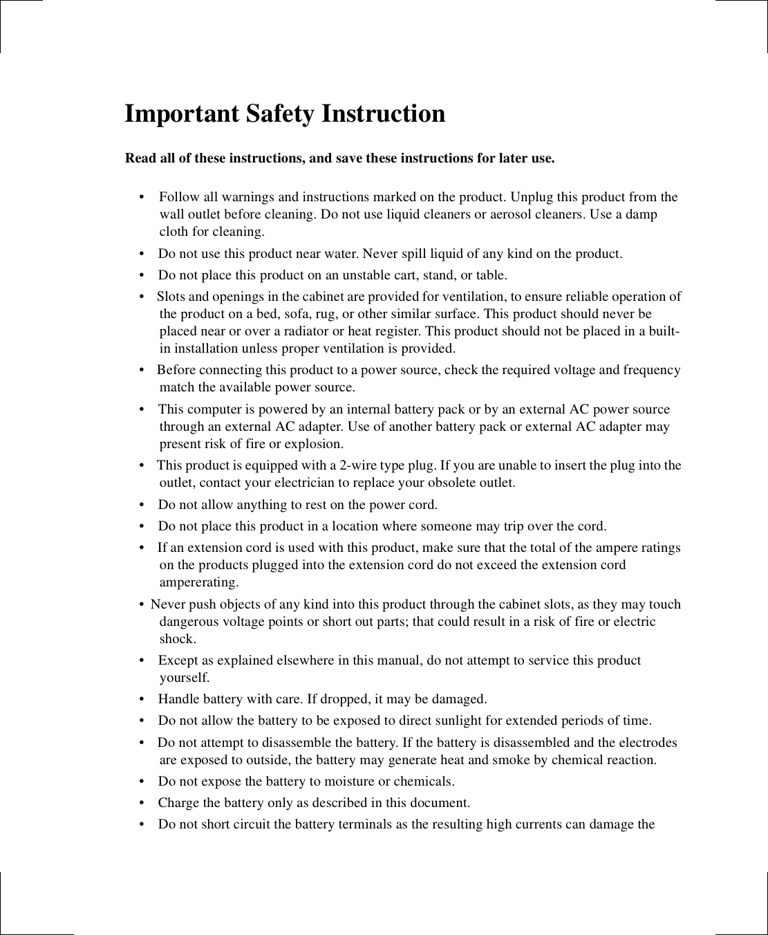 Important Safety InstructionRead all of these instructions, and save these instructions for later use.•  Follow all warnings and instructions marked on the product. Unplug this product from the wall outlet before cleaning. Do not use liquid cleaners or aerosol cleaners. Use a damp cloth for cleaning.•    Do not use this product near water. Never spill liquid of any kind on the product.•    Do not place this product on an unstable cart, stand, or table.•    Slots and openings in the cabinet are provided for ventilation, to ensure reliable operation of the product on a bed, sofa, rug, or other similar surface. This product should never be placed near or over a radiator or heat register. This product should not be placed in a built-in installation unless proper ventilation is provided.•    Before connecting this product to a power source, check the required voltage and frequency match the available power source.•    This computer is powered by an internal battery pack or by an external AC power source through an external AC adapter. Use of another battery pack or external AC adapter may present risk of fire or explosion.•    This product is equipped with a 2-wire type plug. If you are unable to insert the plug into the outlet, contact your electrician to replace your obsolete outlet.•    Do not allow anything to rest on the power cord.•    Do not place this product in a location where someone may trip over the cord.•   If an extension cord is used with this product, make sure that the total of the ampere ratings on the products plugged into the extension cord do not exceed the extension cord ampererating. • Never push objects of any kind into this product through the cabinet slots, as they may touch dangerous voltage points or short out parts; that could result in a risk of fire or electric shock.•   Except as explained elsewhere in this manual, do not attempt to service this product yourself.•   Handle battery with care. If dropped, it may be damaged.•   Do not allow the battery to be exposed to direct sunlight for extended periods of time.•   Do not attempt to disassemble the battery. If the battery is disassembled and the electrodes  are exposed to outside, the battery may generate heat and smoke by chemical reaction.•   Do not expose the battery to moisture or chemicals.•   Charge the battery only as described in this document.•   Do not short circuit the battery terminals as the resulting high currents can damage the 
