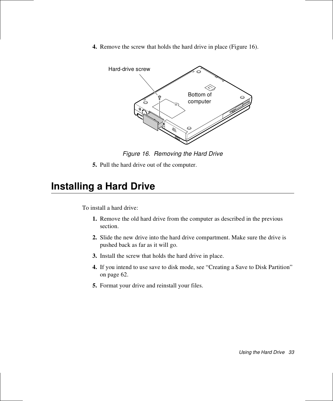 Using the Hard Drive   334. Remove the screw that holds the hard drive in place (Figure 16).Figure 16.  Removing the Hard Drive5. Pull the hard drive out of the computer.Installing a Hard DriveTo install a hard drive:1. Remove the old hard drive from the computer as described in the previous section.2. Slide the new drive into the hard drive compartment. Make sure the drive is pushed back as far as it will go.3. Install the screw that holds the hard drive in place.4. If you intend to use save to disk mode, see “Creating a Save to Disk Partition” on page 62.5. Format your drive and reinstall your files. Hard-drive screwBottom of computer