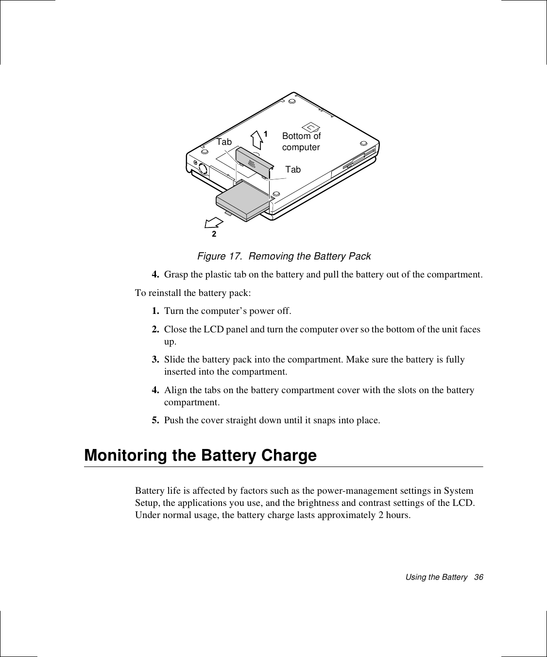 Using the Battery   36Figure 17.  Removing the Battery Pack4. Grasp the plastic tab on the battery and pull the battery out of the compartment.To reinstall the battery pack:1. Turn the computer’s power off.2. Close the LCD panel and turn the computer over so the bottom of the unit faces up.3. Slide the battery pack into the compartment. Make sure the battery is fully inserted into the compartment.4. Align the tabs on the battery compartment cover with the slots on the battery compartment.5. Push the cover straight down until it snaps into place.Monitoring the Battery ChargeBattery life is affected by factors such as the power-management settings in System Setup, the applications you use, and the brightness and contrast settings of the LCD. Under normal usage, the battery charge lasts approximately 2 hours.Bottom of computerTabTab