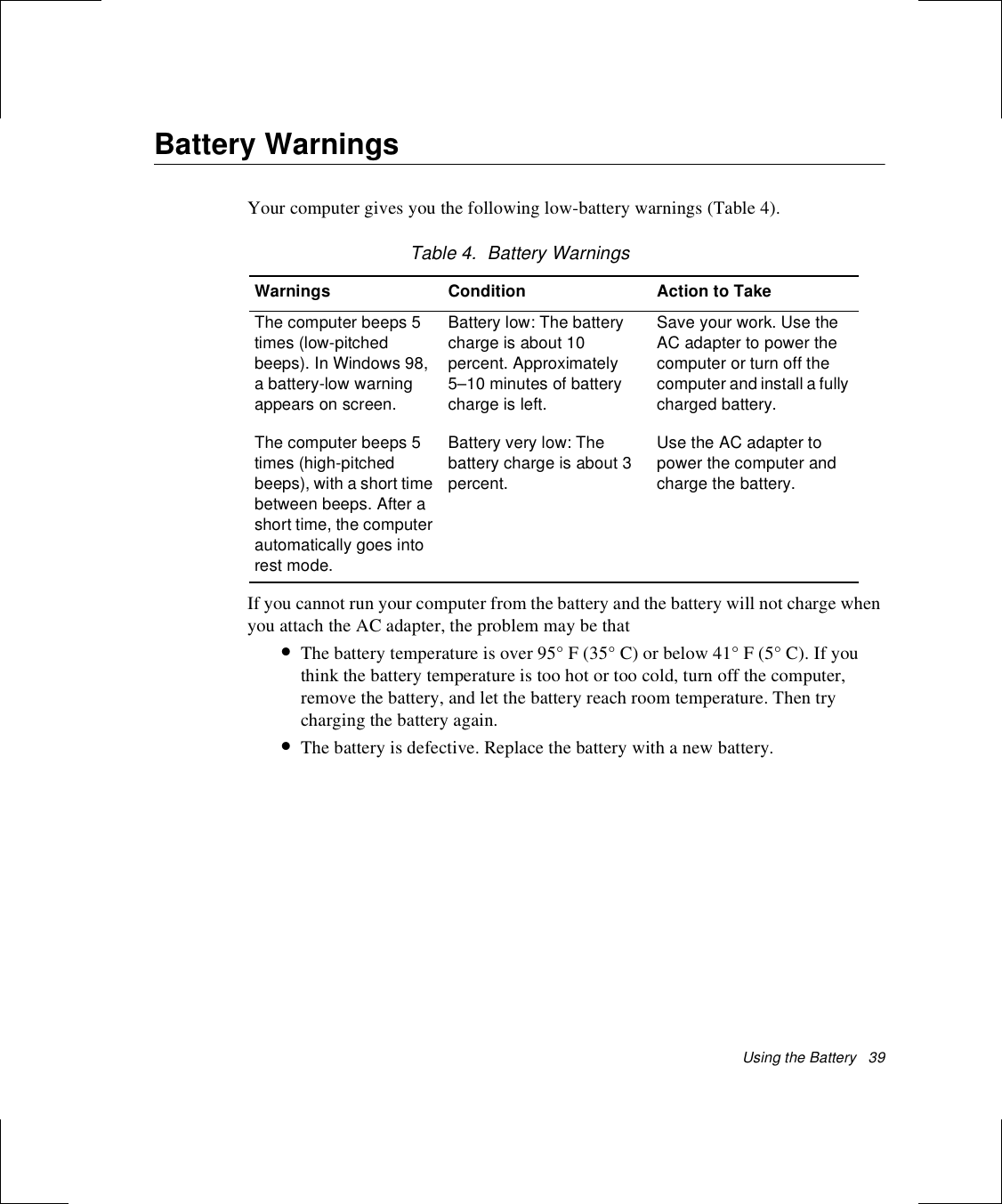 Using the Battery   39Battery WarningsYour computer gives you the following low-battery warnings (Table 4).Table 4.  Battery WarningsIf you cannot run your computer from the battery and the battery will not charge when you attach the AC adapter, the problem may be that•The battery temperature is over 95° F (35° C) or below 41° F (5° C). If you think the battery temperature is too hot or too cold, turn off the computer, remove the battery, and let the battery reach room temperature. Then try charging the battery again. •The battery is defective. Replace the battery with a new battery.Warnings Condition Action to TakeThe computer beeps 5 times (low-pitched beeps). In Windows 98, a battery-low warning appears on screen.Battery low: The battery charge is about 10 percent. Approximately 5–10 minutes of battery charge is left.Save your work. Use the AC adapter to power the computer or turn off the computer and install a fully charged battery.The computer beeps 5 times (high-pitched beeps), with a short time between beeps. After a short time, the computer automatically goes into rest mode.Battery very low: The battery charge is about 3 percent. Use the AC adapter to power the computer and charge the battery.