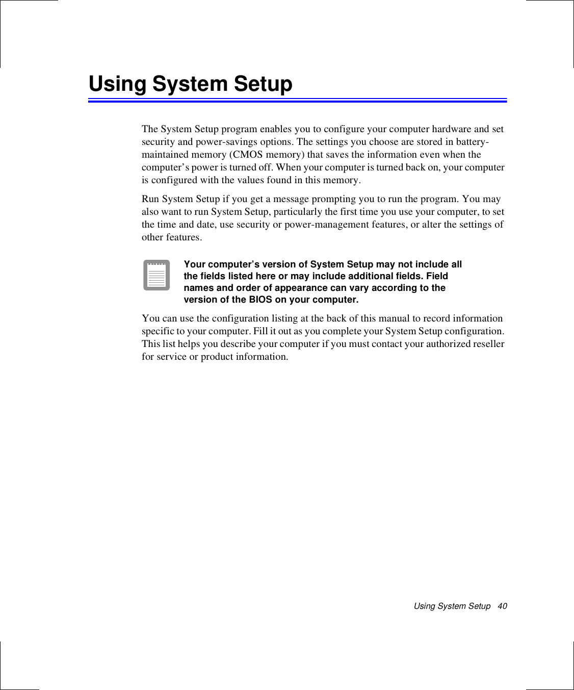 Using System Setup   40Using System SetupThe System Setup program enables you to configure your computer hardware and set security and power-savings options. The settings you choose are stored in battery-maintained memory (CMOS memory) that saves the information even when the computer’s power is turned off. When your computer is turned back on, your computer is configured with the values found in this memory.Run System Setup if you get a message prompting you to run the program. You may also want to run System Setup, particularly the first time you use your computer, to set the time and date, use security or power-management features, or alter the settings of other features.Your computer’s version of System Setup may not include all the fields listed here or may include additional fields. Field names and order of appearance can vary according to the version of the BIOS on your computer.You can use the configuration listing at the back of this manual to record information specific to your computer. Fill it out as you complete your System Setup configuration. This list helps you describe your computer if you must contact your authorized reseller for service or product information.