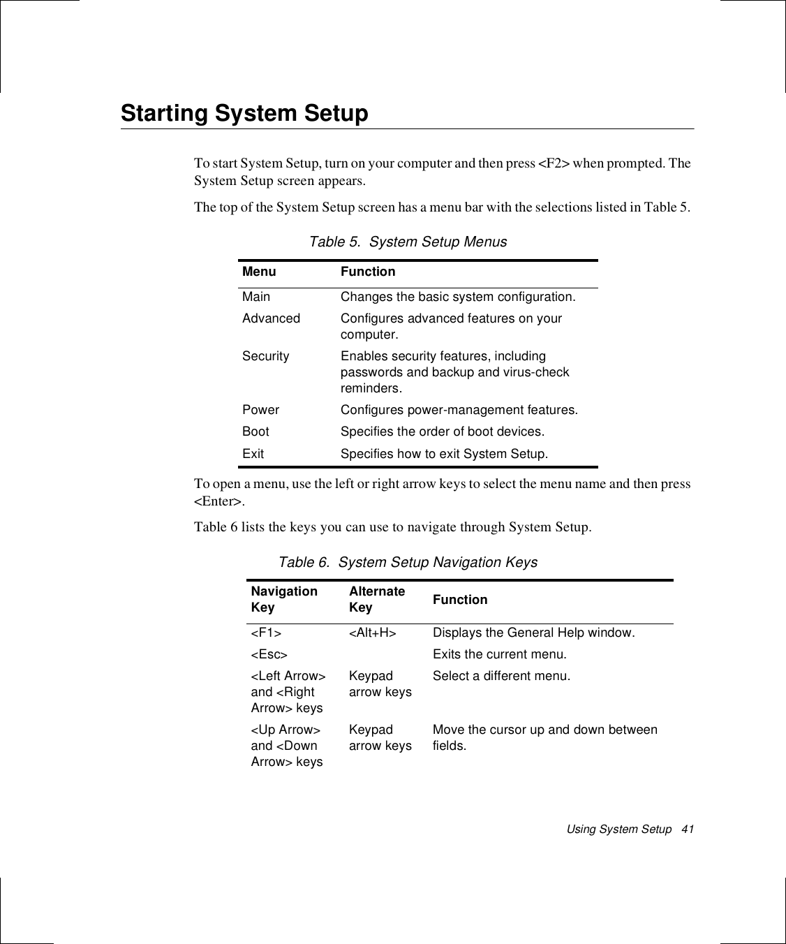 Using System Setup   41Starting System SetupTo start System Setup, turn on your computer and then press &lt;F2&gt; when prompted. The System Setup screen appears. The top of the System Setup screen has a menu bar with the selections listed in Table 5. Table 5.  System Setup MenusTo open a menu, use the left or right arrow keys to select the menu name and then press &lt;Enter&gt;. Table 6 lists the keys you can use to navigate through System Setup. Table 6.  System Setup Navigation KeysMenu FunctionMain Changes the basic system configuration.Advanced Configures advanced features on your computer.Security Enables security features, including passwords and backup and virus-check reminders.Power Configures power-management features.Boot Specifies the order of boot devices.Exit Specifies how to exit System Setup.Navigation Key Alternate Key Function&lt;F1&gt; &lt;Alt+H&gt; Displays the General Help window.&lt;Esc&gt; Exits the current menu.&lt;Left Arrow&gt; and &lt;Right Arrow&gt; keys Keypad arrow keysSelect a different menu.&lt;Up Arrow&gt; and &lt;Down Arrow&gt; keysKeypad arrow keysMove the cursor up and down between fields.