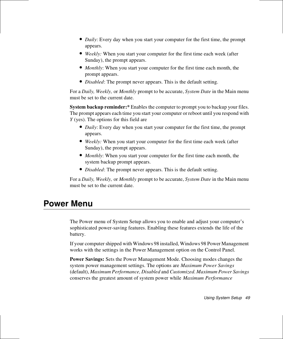Using System Setup   49•Daily: Every day when you start your computer for the first time, the prompt appears.•Weekly: When you start your computer for the first time each week (after Sunday), the prompt appears.•Monthly: When you start your computer for the first time each month, the prompt appears.•Disabled: The prompt never appears. This is the default setting.For a Daily, Weekly, or Monthly prompt to be accurate, System Date in the Main menu must be set to the current date.System backup reminder:* Enables the computer to prompt you to backup your files. The prompt appears each time you start your computer or reboot until you respond with Y (yes). The options for this field are•Daily: Every day when you start your computer for the first time, the prompt appears.•Weekly: When you start your computer for the first time each week (after Sunday), the prompt appears.•Monthly: When you start your computer for the first time each month, the system backup prompt appears.•Disabled: The prompt never appears. This is the default setting.For a Daily, Weekly, or Monthly prompt to be accurate, System Date in the Main menu must be set to the current date.Power MenuThe Power menu of System Setup allows you to enable and adjust your computer’s sophisticated power-saving features. Enabling these features extends the life of the battery.If your computer shipped with Windows 98 installed, Windows 98 Power Management works with the settings in the Power Management option on the Control Panel. Power Savings: Sets the Power Management Mode. Choosing modes changes the system power management settings. The options are Maximum Power Savings (default), Maximum Performance, Disabled and Customized. Maximum Power Savings conserves the greatest amount of system power while Maximum Performance 