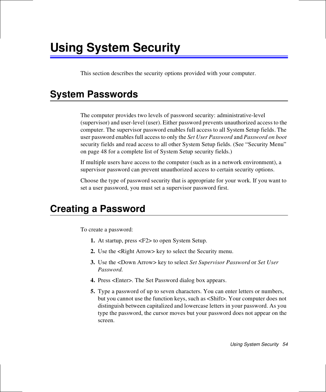Using System Security   54Using System SecurityThis section describes the security options provided with your computer.System PasswordsThe computer provides two levels of password security: administrative-level (supervisor) and user-level (user). Either password prevents unauthorized access to the computer. The supervisor password enables full access to all System Setup fields. The user password enables full access to only the Set User Password and Password on boot security fields and read access to all other System Setup fields. (See “Security Menu” on page 48 for a complete list of System Setup security fields.)If multiple users have access to the computer (such as in a network environment), a supervisor password can prevent unauthorized access to certain security options.Choose the type of password security that is appropriate for your work. If you want to set a user password, you must set a supervisor password first.Creating a PasswordTo create a password:1. At startup, press &lt;F2&gt; to open System Setup.2. Use the &lt;Right Arrow&gt; key to select the Security menu.3. Use the &lt;Down Arrow&gt; key to select Set Supervisor Password or Set User Password.4. Press &lt;Enter&gt;. The Set Password dialog box appears.5. Type a password of up to seven characters. You can enter letters or numbers, but you cannot use the function keys, such as &lt;Shift&gt;. Your computer does not distinguish between capitalized and lowercase letters in your password. As you type the password, the cursor moves but your password does not appear on the screen. 