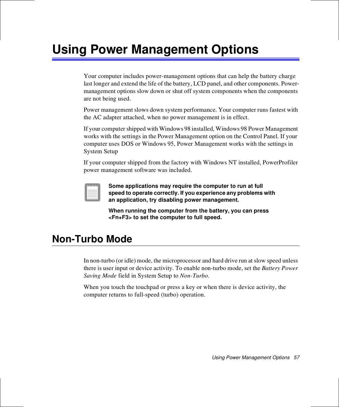 Using Power Management Options   57Using Power Management OptionsYour computer includes power-management options that can help the battery charge last longer and extend the life of the battery, LCD panel, and other components. Power-management options slow down or shut off system components when the components are not being used. Power management slows down system performance. Your computer runs fastest with the AC adapter attached, when no power management is in effect.If your computer shipped with Windows 98 installed, Windows 98 Power Management works with the settings in the Power Management option on the Control Panel. If your computer uses DOS or Windows 95, Power Management works with the settings in System SetupIf your computer shipped from the factory with Windows NT installed, PowerProfiler power management software was included. Some applications may require the computer to run at full speed to operate correctly. If you experience any problems with an application, try disabling power management.When running the computer from the battery, you can press &lt;Fn+F3&gt; to set the computer to full speed. Non-Turbo ModeIn non-turbo (or idle) mode, the microprocessor and hard drive run at slow speed unless there is user input or device activity. To enable non-turbo mode, set the Battery Power Saving Mode field in System Setup to Non-Turbo.When you touch the touchpad or press a key or when there is device activity, the computer returns to full-speed (turbo) operation.