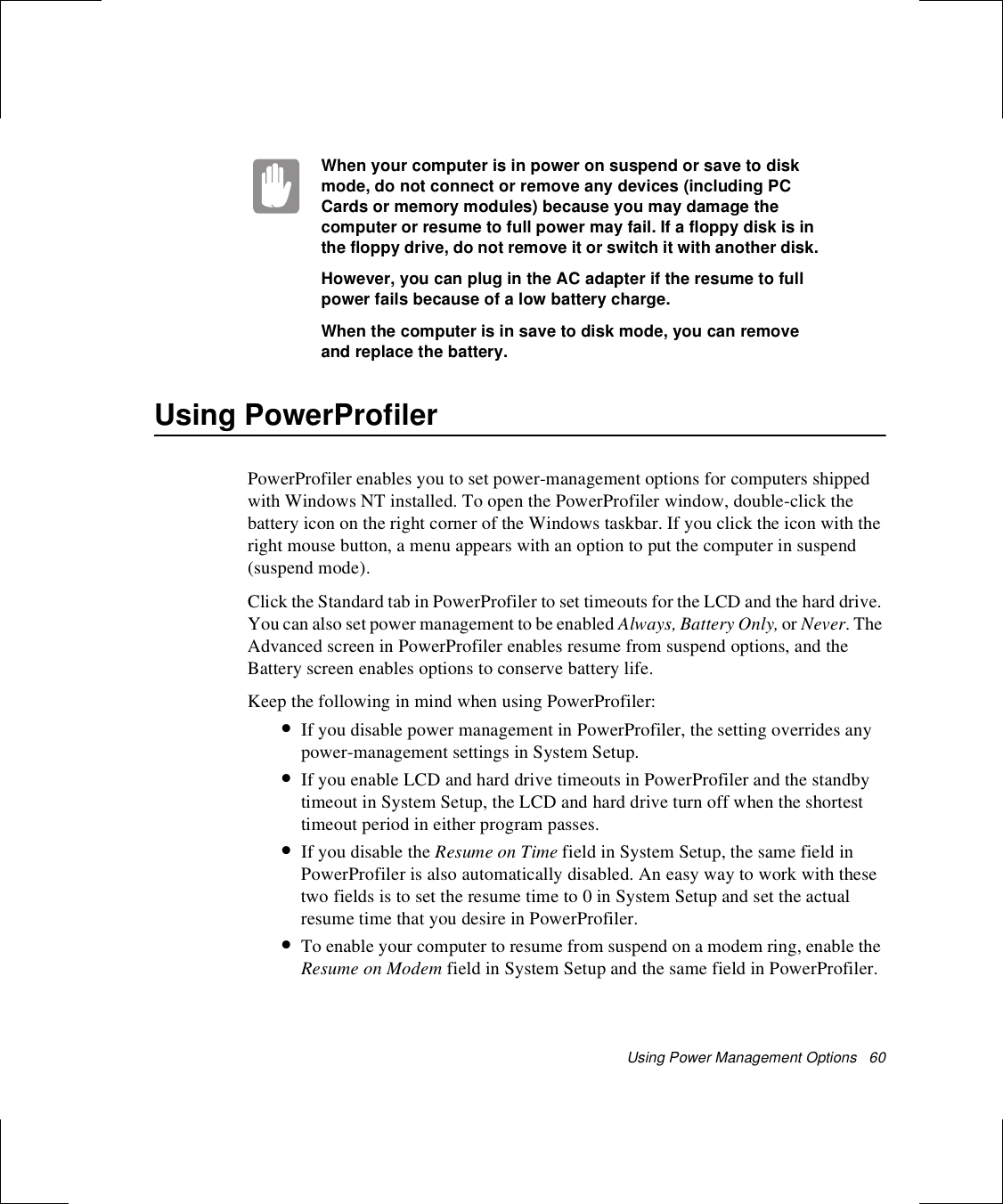 Using Power Management Options   60When your computer is in power on suspend or save to disk mode, do not connect or remove any devices (including PC Cards or memory modules) because you may damage the computer or resume to full power may fail. If a floppy disk is in the floppy drive, do not remove it or switch it with another disk.However, you can plug in the AC adapter if the resume to full power fails because of a low battery charge.When the computer is in save to disk mode, you can remove and replace the battery.Using PowerProfilerPowerProfiler enables you to set power-management options for computers shipped with Windows NT installed. To open the PowerProfiler window, double-click the battery icon on the right corner of the Windows taskbar. If you click the icon with the right mouse button, a menu appears with an option to put the computer in suspend (suspend mode).Click the Standard tab in PowerProfiler to set timeouts for the LCD and the hard drive. You can also set power management to be enabled Always, Battery Only, or Never. The Advanced screen in PowerProfiler enables resume from suspend options, and the Battery screen enables options to conserve battery life.Keep the following in mind when using PowerProfiler:•If you disable power management in PowerProfiler, the setting overrides any power-management settings in System Setup. •If you enable LCD and hard drive timeouts in PowerProfiler and the standby timeout in System Setup, the LCD and hard drive turn off when the shortest timeout period in either program passes.•If you disable the Resume on Time field in System Setup, the same field in PowerProfiler is also automatically disabled. An easy way to work with these two fields is to set the resume time to 0 in System Setup and set the actual resume time that you desire in PowerProfiler.•To enable your computer to resume from suspend on a modem ring, enable the Resume on Modem field in System Setup and the same field in PowerProfiler.