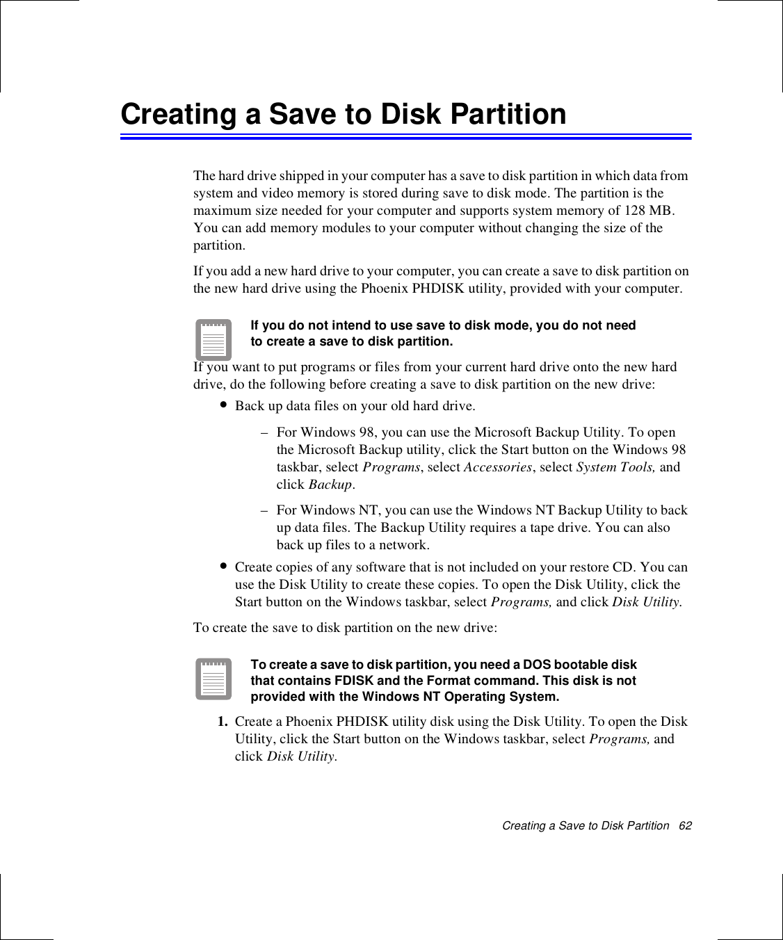 Creating a Save to Disk Partition   62Creating a Save to Disk PartitionThe hard drive shipped in your computer has a save to disk partition in which data from system and video memory is stored during save to disk mode. The partition is the maximum size needed for your computer and supports system memory of 128 MB. You can add memory modules to your computer without changing the size of the partition.If you add a new hard drive to your computer, you can create a save to disk partition on the new hard drive using the Phoenix PHDISK utility, provided with your computer. If you do not intend to use save to disk mode, you do not need to create a save to disk partition. If you want to put programs or files from your current hard drive onto the new hard drive, do the following before creating a save to disk partition on the new drive:•Back up data files on your old hard drive. – For Windows 98, you can use the Microsoft Backup Utility. To open the Microsoft Backup utility, click the Start button on the Windows 98 taskbar, select Programs, select Accessories, select System Tools, and click Backup.– For Windows NT, you can use the Windows NT Backup Utility to back up data files. The Backup Utility requires a tape drive. You can also back up files to a network.•Create copies of any software that is not included on your restore CD. You can use the Disk Utility to create these copies. To open the Disk Utility, click the Start button on the Windows taskbar, select Programs, and click Disk Utility.To create the save to disk partition on the new drive:To create a save to disk partition, you need a DOS bootable disk that contains FDISK and the Format command. This disk is not provided with the Windows NT Operating System.1. Create a Phoenix PHDISK utility disk using the Disk Utility. To open the Disk Utility, click the Start button on the Windows taskbar, select Programs, and click Disk Utility.