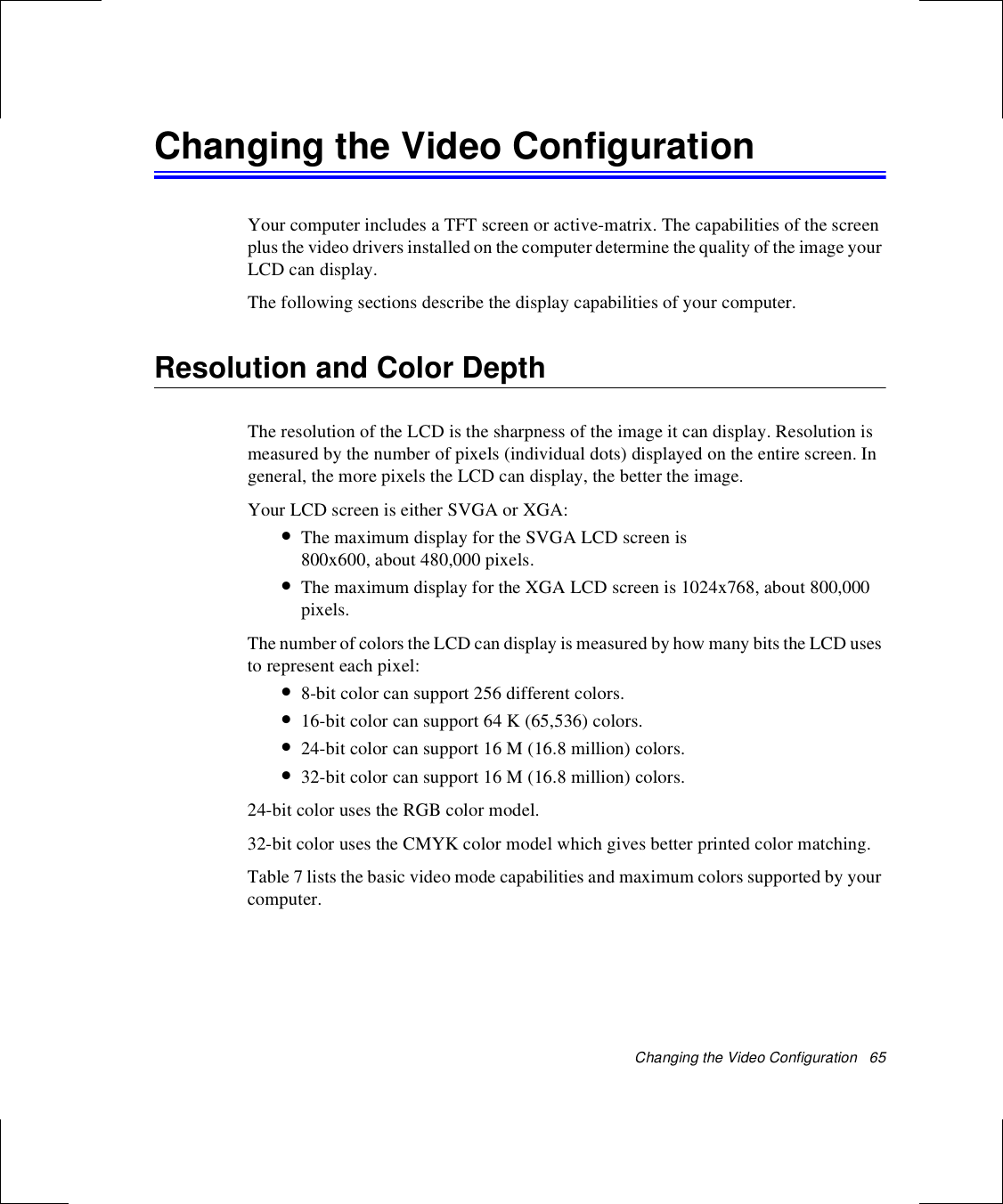 Changing the Video Configuration   65Changing the Video ConfigurationYour computer includes a TFT screen or active-matrix. The capabilities of the screen plus the video drivers installed on the computer determine the quality of the image your LCD can display.The following sections describe the display capabilities of your computer.Resolution and Color DepthThe resolution of the LCD is the sharpness of the image it can display. Resolution is measured by the number of pixels (individual dots) displayed on the entire screen. In general, the more pixels the LCD can display, the better the image. Your LCD screen is either SVGA or XGA:•The maximum display for the SVGA LCD screen is 800x600, about 480,000 pixels. •The maximum display for the XGA LCD screen is 1024x768, about 800,000 pixels. The number of colors the LCD can display is measured by how many bits the LCD uses to represent each pixel:•8-bit color can support 256 different colors. •16-bit color can support 64 K (65,536) colors. •24-bit color can support 16 M (16.8 million) colors. •32-bit color can support 16 M (16.8 million) colors. 24-bit color uses the RGB color model.32-bit color uses the CMYK color model which gives better printed color matching. Table 7 lists the basic video mode capabilities and maximum colors supported by your computer.