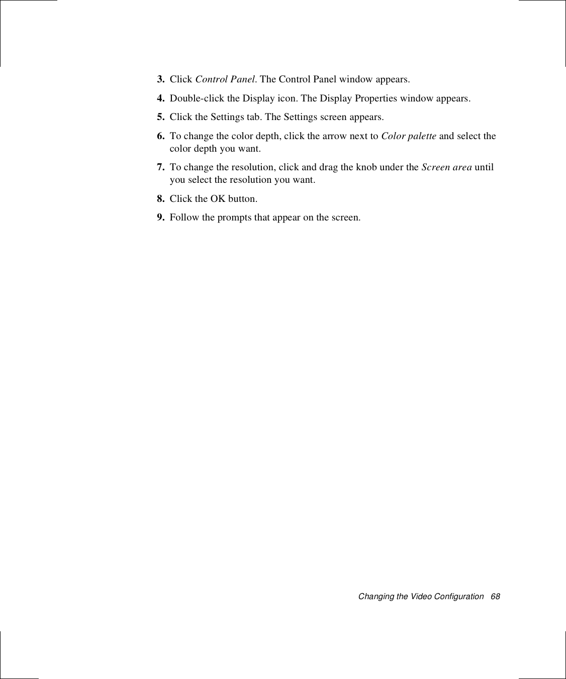 Changing the Video Configuration   683. Click Control Panel. The Control Panel window appears.4. Double-click the Display icon. The Display Properties window appears.5. Click the Settings tab. The Settings screen appears.6. To change the color depth, click the arrow next to Color palette and select the color depth you want.7. To change the resolution, click and drag the knob under the Screen area until you select the resolution you want.8. Click the OK button.9. Follow the prompts that appear on the screen.