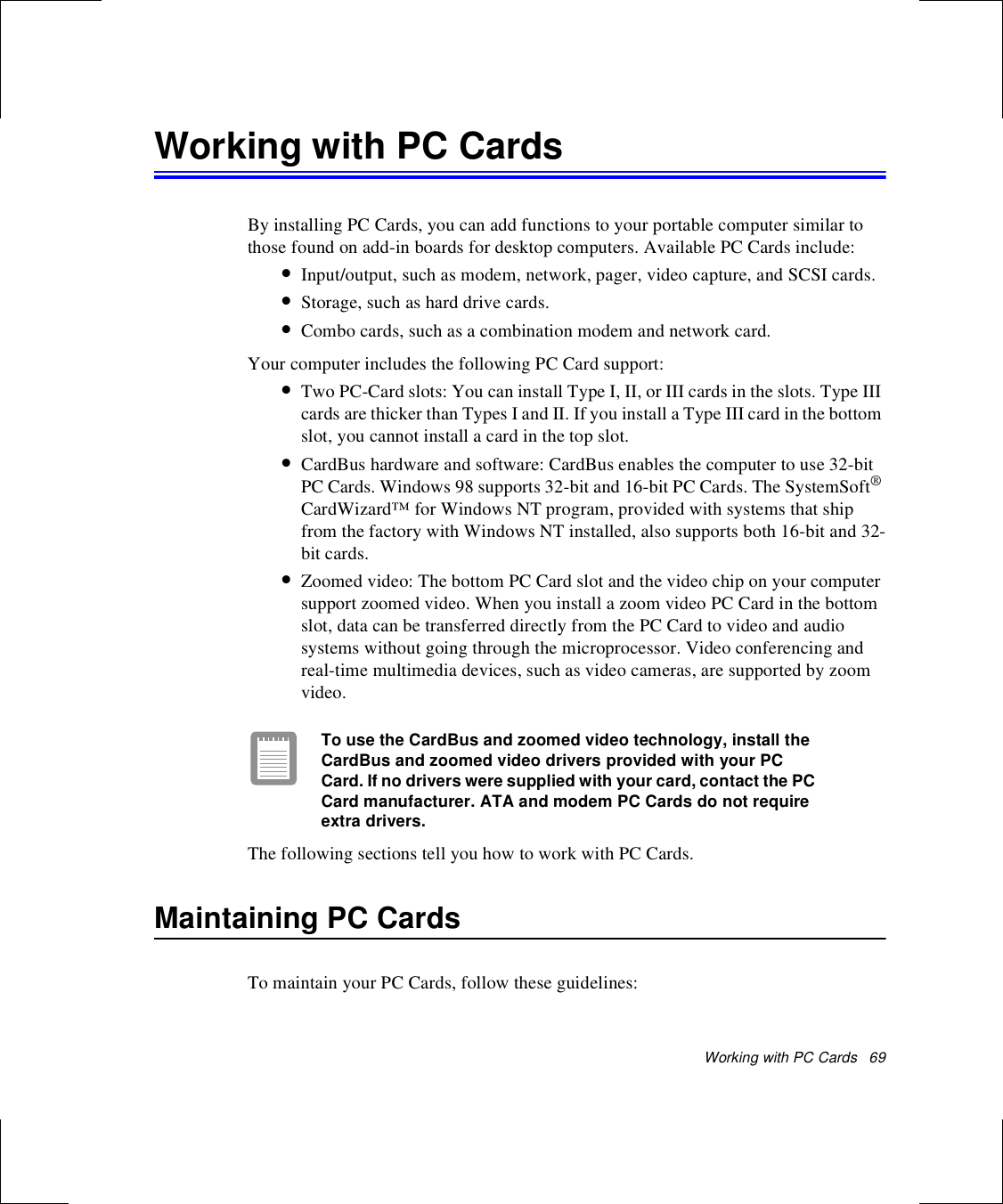 Working with PC Cards   69Working with PC CardsBy installing PC Cards, you can add functions to your portable computer similar to those found on add-in boards for desktop computers. Available PC Cards include:•Input/output, such as modem, network, pager, video capture, and SCSI cards.•Storage, such as hard drive cards.•Combo cards, such as a combination modem and network card.Your computer includes the following PC Card support:•Two PC-Card slots: You can install Type I, II, or III cards in the slots. Type III cards are thicker than Types I and II. If you install a Type III card in the bottom slot, you cannot install a card in the top slot.•CardBus hardware and software: CardBus enables the computer to use 32-bit PC Cards. Windows 98 supports 32-bit and 16-bit PC Cards. The SystemSoft® CardWizard™ for Windows NT program, provided with systems that ship from the factory with Windows NT installed, also supports both 16-bit and 32-bit cards.•Zoomed video: The bottom PC Card slot and the video chip on your computer support zoomed video. When you install a zoom video PC Card in the bottom slot, data can be transferred directly from the PC Card to video and audio systems without going through the microprocessor. Video conferencing and real-time multimedia devices, such as video cameras, are supported by zoom video.To use the CardBus and zoomed video technology, install the CardBus and zoomed video drivers provided with your PC Card. If no drivers were supplied with your card, contact the PC Card manufacturer. ATA and modem PC Cards do not require extra drivers.The following sections tell you how to work with PC Cards. Maintaining PC CardsTo maintain your PC Cards, follow these guidelines: