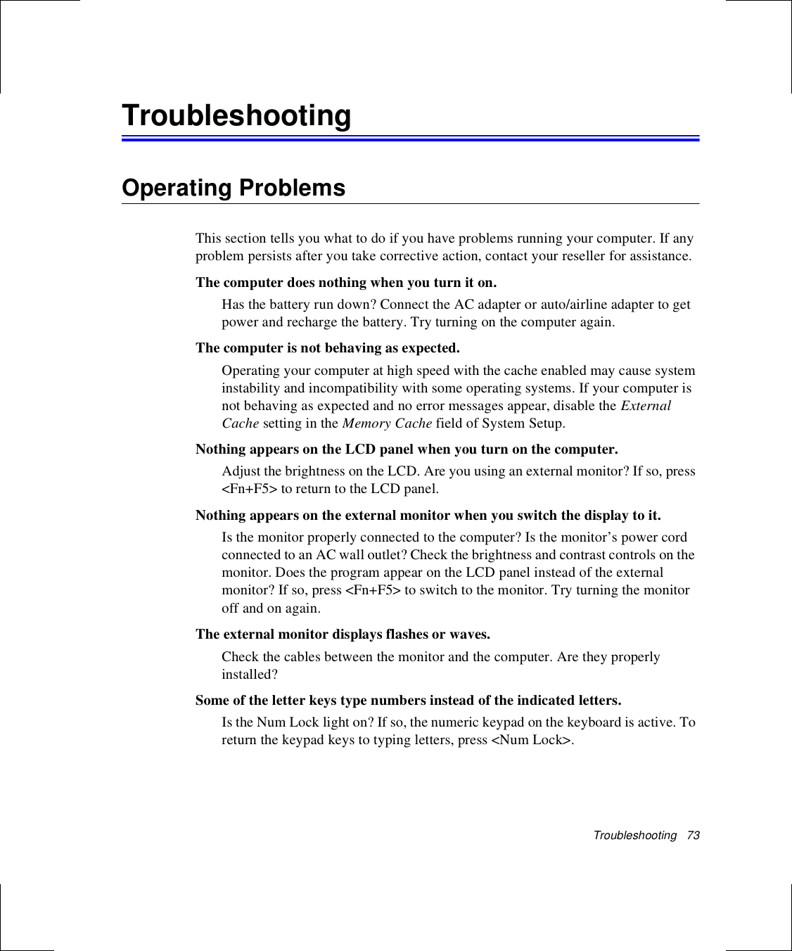 Troubleshooting   73TroubleshootingOperating ProblemsThis section tells you what to do if you have problems running your computer. If any problem persists after you take corrective action, contact your reseller for assistance.The computer does nothing when you turn it on.Has the battery run down? Connect the AC adapter or auto/airline adapter to get power and recharge the battery. Try turning on the computer again.The computer is not behaving as expected.Operating your computer at high speed with the cache enabled may cause system instability and incompatibility with some operating systems. If your computer is not behaving as expected and no error messages appear, disable the External Cache setting in the Memory Cache field of System Setup. Nothing appears on the LCD panel when you turn on the computer.Adjust the brightness on the LCD. Are you using an external monitor? If so, press &lt;Fn+F5&gt; to return to the LCD panel.Nothing appears on the external monitor when you switch the display to it.Is the monitor properly connected to the computer? Is the monitor’s power cord connected to an AC wall outlet? Check the brightness and contrast controls on the monitor. Does the program appear on the LCD panel instead of the external monitor? If so, press &lt;Fn+F5&gt; to switch to the monitor. Try turning the monitor off and on again.The external monitor displays flashes or waves.Check the cables between the monitor and the computer. Are they properly installed?Some of the letter keys type numbers instead of the indicated letters.Is the Num Lock light on? If so, the numeric keypad on the keyboard is active. To return the keypad keys to typing letters, press &lt;Num Lock&gt;.