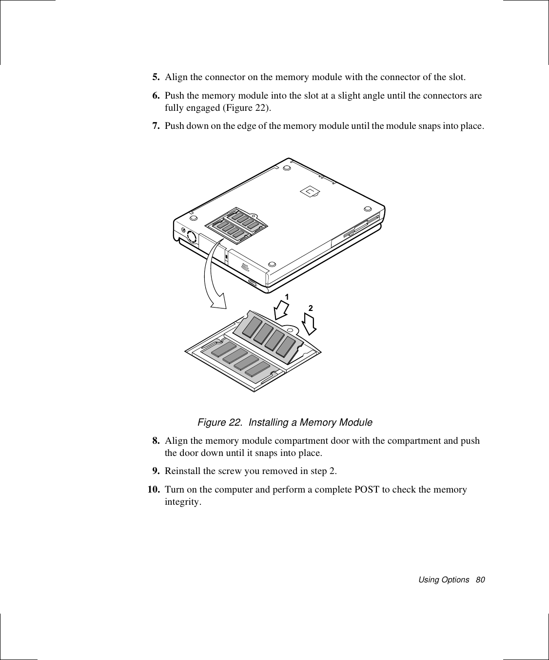 Using Options   805. Align the connector on the memory module with the connector of the slot.6. Push the memory module into the slot at a slight angle until the connectors are fully engaged (Figure 22).7. Push down on the edge of the memory module until the module snaps into place.Figure 22.  Installing a Memory Module8. Align the memory module compartment door with the compartment and push the door down until it snaps into place.9. Reinstall the screw you removed in step 2.10. Turn on the computer and perform a complete POST to check the memory integrity.