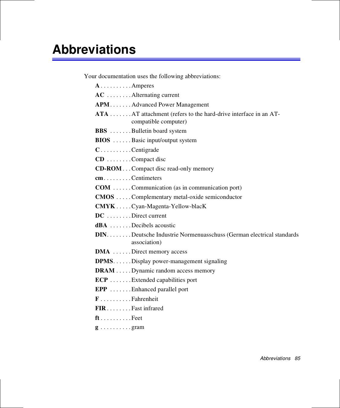 Abbreviations   85AbbreviationsYour documentation uses the following abbreviations:A. . . . . . . . . . AmperesAC  . . . . . . . . Alternating currentAPM. . . . . . . Advanced Power ManagementATA . . . . . . .AT attachment (refers to the hard-drive interface in an AT-compatible computer)BBS  . . . . . . .Bulletin board systemBIOS  . . . . . . Basic input/output systemC. . . . . . . . . . CentigradeCD  . . . . . . . . Compact discCD-ROM . . .Compact disc read-only memorycm. . . . . . . . . CentimetersCOM  . . . . . .Communication (as in communication port)CMOS . . . . .Complementary metal-oxide semiconductorCMYK . . . . .Cyan-Magenta-Yellow-blacKDC  . . . . . . . . Direct currentdBA  . . . . . . . Decibels acousticDIN. . . . . . . . Deutsche Industrie Normenuasschuss (German electrical standards association)DMA  . . . . . . Direct memory accessDPMS. . . . . .Display power-management signalingDRAM . . . . . Dynamic random access memoryECP . . . . . . .Extended capabilities portEPP  . . . . . . . Enhanced parallel portF . . . . . . . . . . FahrenheitFIR . . . . . . . . Fast infraredft . . . . . . . . . . Feetg . . . . . . . . . . gram