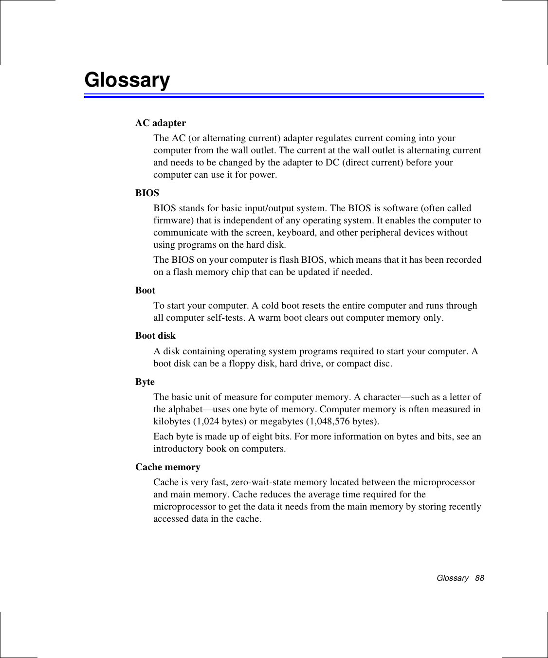 Glossary   88GlossaryAC adapterThe AC (or alternating current) adapter regulates current coming into your computer from the wall outlet. The current at the wall outlet is alternating current and needs to be changed by the adapter to DC (direct current) before your computer can use it for power.BIOSBIOS stands for basic input/output system. The BIOS is software (often called firmware) that is independent of any operating system. It enables the computer to communicate with the screen, keyboard, and other peripheral devices without using programs on the hard disk. The BIOS on your computer is flash BIOS, which means that it has been recorded on a flash memory chip that can be updated if needed. BootTo start your computer. A cold boot resets the entire computer and runs through all computer self-tests. A warm boot clears out computer memory only.Boot diskA disk containing operating system programs required to start your computer. A boot disk can be a floppy disk, hard drive, or compact disc.ByteThe basic unit of measure for computer memory. A character—such as a letter of the alphabet—uses one byte of memory. Computer memory is often measured in kilobytes (1,024 bytes) or megabytes (1,048,576 bytes).Each byte is made up of eight bits. For more information on bytes and bits, see an introductory book on computers.Cache memoryCache is very fast, zero-wait-state memory located between the microprocessor and main memory. Cache reduces the average time required for the microprocessor to get the data it needs from the main memory by storing recently accessed data in the cache.