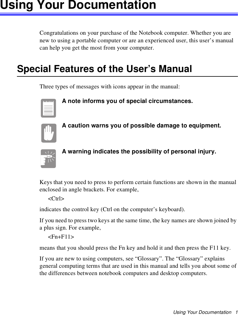 Using Your Documentation   1Using Your DocumentationCongratulations on your purchase of the Notebook computer. Whether you are new to using a portable computer or are an experienced user, this user’s manual can help you get the most from your computer.Special Features of the User’s ManualThree types of messages with icons appear in the manual:A note informs you of special circumstances.A caution warns you of possible damage to equipment.A warning indicates the possibility of personal injury.Keys that you need to press to perform certain functions are shown in the manual enclosed in angle brackets. For example, &lt;Ctrl&gt;indicates the control key (Ctrl on the computer’s keyboard). If you need to press two keys at the same time, the key names are shown joined by a plus sign. For example,&lt;Fn+F11&gt;means that you should press the Fn key and hold it and then press the F11 key. If you are new to using computers, see “Glossary”. The “Glossary” explains general computing terms that are used in this manual and tells you about some of the differences between notebook computers and desktop computers.