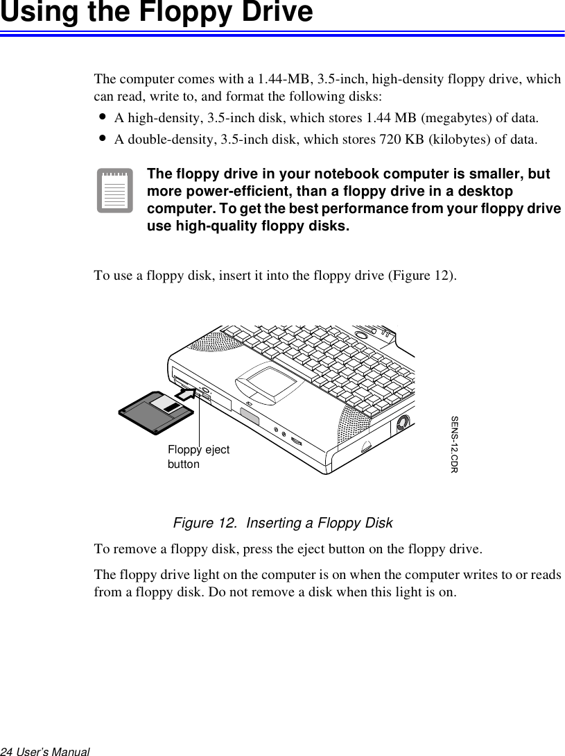 24 User’s Manual Using the Floppy DriveThe computer comes with a 1.44-MB, 3.5-inch, high-density floppy drive, which can read, write to, and format the following disks:•A high-density, 3.5-inch disk, which stores 1.44 MB (megabytes) of data.•A double-density, 3.5-inch disk, which stores 720 KB (kilobytes) of data.The floppy drive in your notebook computer is smaller, but more power-efficient, than a floppy drive in a desktop computer. To get the best performance from your floppy drive use high-quality floppy disks.To use a floppy disk, insert it into the floppy drive (Figure 12).Figure 12.  Inserting a Floppy DiskTo remove a floppy disk, press the eject button on the floppy drive. The floppy drive light on the computer is on when the computer writes to or reads from a floppy disk. Do not remove a disk when this light is on.Floppy ejectbutton