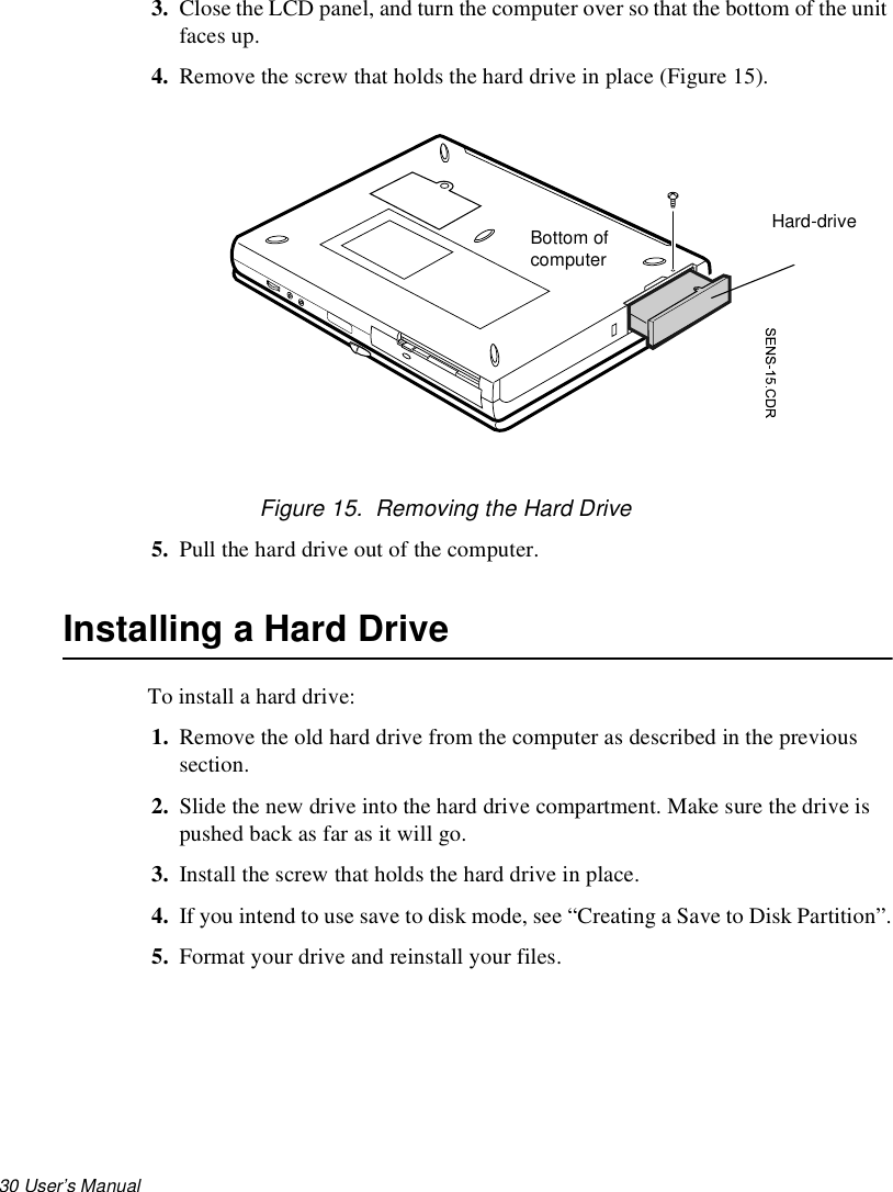 30 User’s Manual 3. Close the LCD panel, and turn the computer over so that the bottom of the unit faces up.4. Remove the screw that holds the hard drive in place (Figure 15).Figure 15.  Removing the Hard Drive5. Pull the hard drive out of the computer.Installing a Hard DriveTo install a hard drive:1. Remove the old hard drive from the computer as described in the previous section.2. Slide the new drive into the hard drive compartment. Make sure the drive is pushed back as far as it will go.3. Install the screw that holds the hard drive in place.4. If you intend to use save to disk mode, see “Creating a Save to Disk Partition”.5. Format your drive and reinstall your files. Hard-drive Bottom of computer