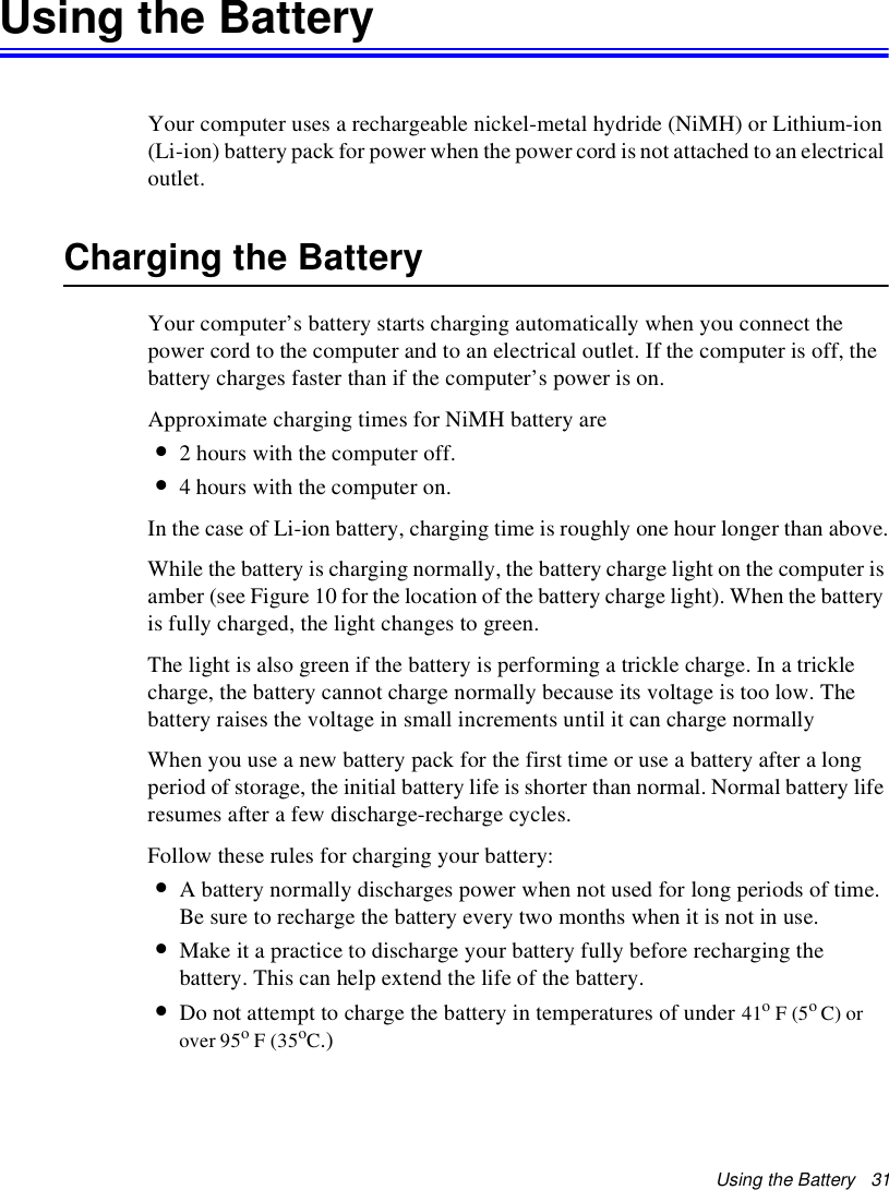 Using the Battery   31Using the BatteryYour computer uses a rechargeable nickel-metal hydride (NiMH) or Lithium-ion (Li-ion) battery pack for power when the power cord is not attached to an electrical outlet. Charging the BatteryYour computer’s battery starts charging automatically when you connect the power cord to the computer and to an electrical outlet. If the computer is off, the battery charges faster than if the computer’s power is on.Approximate charging times for NiMH battery are•2 hours with the computer off.•4 hours with the computer on.In the case of Li-ion battery, charging time is roughly one hour longer than above.While the battery is charging normally, the battery charge light on the computer is amber (see Figure 10 for the location of the battery charge light). When the battery is fully charged, the light changes to green.The light is also green if the battery is performing a trickle charge. In a trickle charge, the battery cannot charge normally because its voltage is too low. The battery raises the voltage in small increments until it can charge normallyWhen you use a new battery pack for the first time or use a battery after a long period of storage, the initial battery life is shorter than normal. Normal battery life resumes after a few discharge-recharge cycles.Follow these rules for charging your battery:•A battery normally discharges power when not used for long periods of time. Be sure to recharge the battery every two months when it is not in use.•Make it a practice to discharge your battery fully before recharging the battery. This can help extend the life of the battery.•Do not attempt to charge the battery in temperatures of under 41o F (5o C) or over 95o F (35oC.)