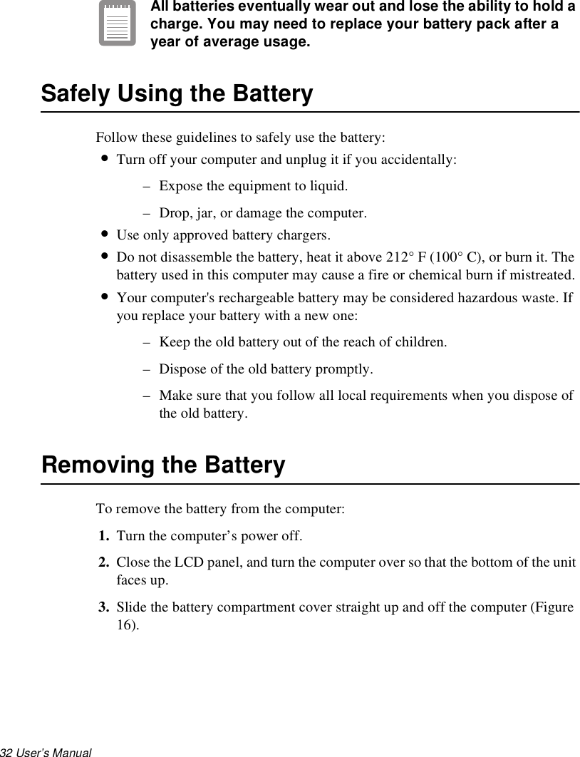 32 User’s Manual All batteries eventually wear out and lose the ability to hold a charge. You may need to replace your battery pack after a year of average usage.Safely Using the BatteryFollow these guidelines to safely use the battery:•Turn off your computer and unplug it if you accidentally:– Expose the equipment to liquid.– Drop, jar, or damage the computer.•Use only approved battery chargers.•Do not disassemble the battery, heat it above 212° F (100° C), or burn it. The battery used in this computer may cause a fire or chemical burn if mistreated. •Your computer&apos;s rechargeable battery may be considered hazardous waste. If you replace your battery with a new one:– Keep the old battery out of the reach of children.– Dispose of the old battery promptly.– Make sure that you follow all local requirements when you dispose of the old battery.Removing the Battery To remove the battery from the computer:1. Turn the computer’s power off. 2. Close the LCD panel, and turn the computer over so that the bottom of the unit faces up.3. Slide the battery compartment cover straight up and off the computer (Figure 16).