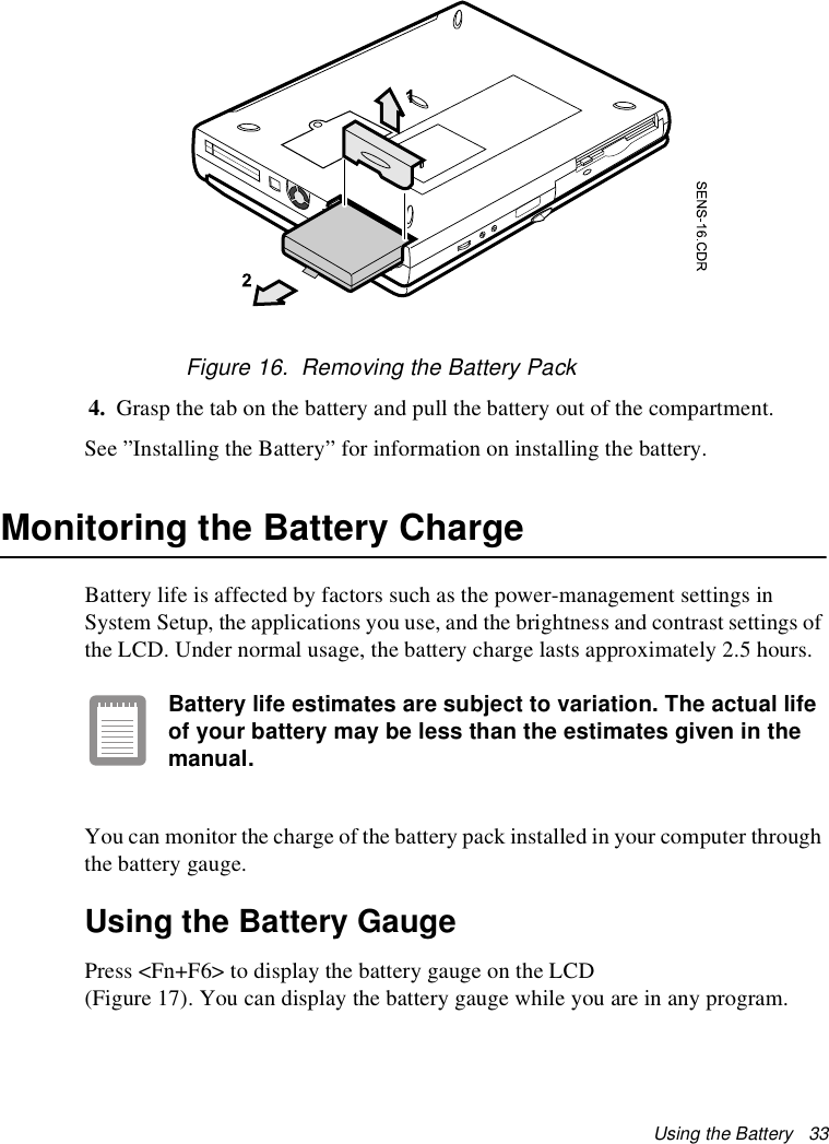 Using the Battery   33Figure 16.  Removing the Battery Pack4. Grasp the tab on the battery and pull the battery out of the compartment.See ”Installing the Battery” for information on installing the battery.Monitoring the Battery ChargeBattery life is affected by factors such as the power-management settings in System Setup, the applications you use, and the brightness and contrast settings of the LCD. Under normal usage, the battery charge lasts approximately 2.5 hours.Battery life estimates are subject to variation. The actual life of your battery may be less than the estimates given in the manual.You can monitor the charge of the battery pack installed in your computer through the battery gauge. Using the Battery GaugePress &lt;Fn+F6&gt; to display the battery gauge on the LCD (Figure 17). You can display the battery gauge while you are in any program. 