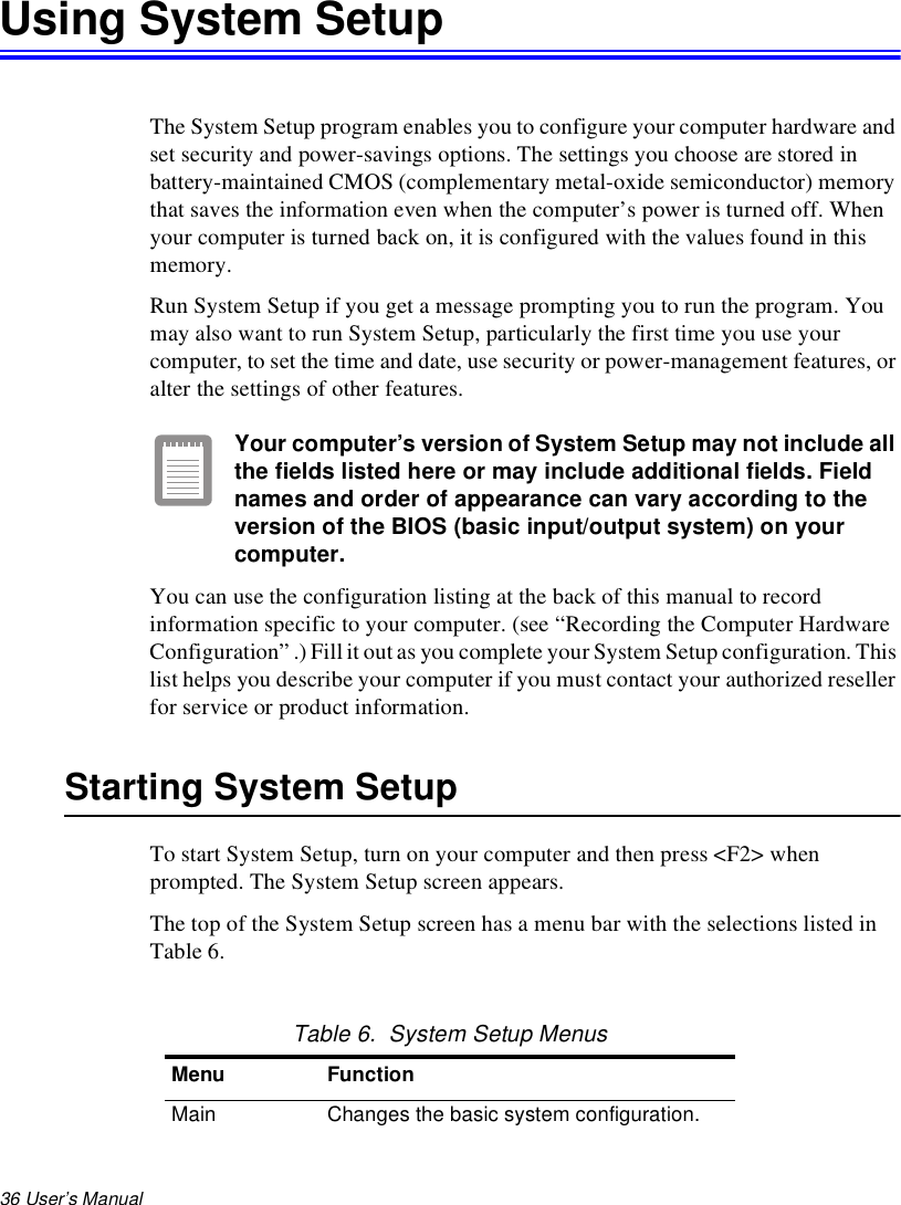36 User’s Manual Using System SetupThe System Setup program enables you to configure your computer hardware and set security and power-savings options. The settings you choose are stored in battery-maintained CMOS (complementary metal-oxide semiconductor) memory that saves the information even when the computer’s power is turned off. When your computer is turned back on, it is configured with the values found in this memory.Run System Setup if you get a message prompting you to run the program. You may also want to run System Setup, particularly the first time you use your computer, to set the time and date, use security or power-management features, or alter the settings of other features.Your computer’s version of System Setup may not include all the fields listed here or may include additional fields. Field names and order of appearance can vary according to the version of the BIOS (basic input/output system) on your computer.You can use the configuration listing at the back of this manual to record information specific to your computer. (see “Recording the Computer Hardware Configuration” .) Fill it out as you complete your System Setup configuration. This list helps you describe your computer if you must contact your authorized reseller for service or product information.Starting System SetupTo start System Setup, turn on your computer and then press &lt;F2&gt; when prompted. The System Setup screen appears. The top of the System Setup screen has a menu bar with the selections listed in Table 6. Table 6.  System Setup MenusMenu FunctionMain Changes the basic system configuration.