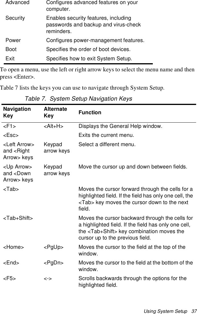 Using System Setup   37To open a menu, use the left or right arrow keys to select the menu name and then press &lt;Enter&gt;. Table 7 lists the keys you can use to navigate through System Setup. Table 7.  System Setup Navigation KeysAdvanced Configures advanced features on your computer.Security Enables security features, including passwords and backup and virus-check reminders.Power Configures power-management features.Boot Specifies the order of boot devices.Exit Specifies how to exit System Setup.Navigation Key Alternate Key Function&lt;F1&gt; &lt;Alt+H&gt; Displays the General Help window.&lt;Esc&gt; Exits the current menu.&lt;Left Arrow&gt; and &lt;Right Arrow&gt; keys Keypad arrow keys Select a different menu.&lt;Up Arrow&gt; and &lt;Down Arrow&gt; keysKeypad arrow keysMove the cursor up and down between fields.&lt;Tab&gt; Moves the cursor forward through the cells for a highlighted field. If the field has only one cell, the &lt;Tab&gt; key moves the cursor down to the next field.&lt;Tab+Shift&gt; Moves the cursor backward through the cells for a highlighted field. If the field has only one cell, the &lt;Tab+Shift&gt; key combination moves the cursor up to the previous field.&lt;Home&gt; &lt;PgUp&gt; Moves the cursor to the field at the top of the window.&lt;End&gt; &lt;PgDn&gt; Moves the cursor to the field at the bottom of the window.&lt;F5&gt; &lt;-&gt;  Scrolls backwards through the options for the highlighted field.
